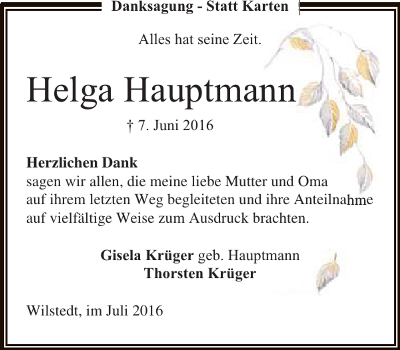 <p>Danksagung - Statt Karten</p><p>Alles hat seine Zeit<br />t.</p><p>Helga Hauptma<br />ann<br />† 7. Juni 2016<br />Herzlichen Dank<br />sagen wir allen, die meine liebe Mutte und Oma<br />er<br />auf ihrem letzten Weg begleiteten und ihre Anteilnahme<br />d<br />auf vielfältige Weise zum Ausdruck brachten.<br />b<br />Gisela Krüger geb. Haup<br />ptmann<br />Thorsten Krüger<br />Wilstedt, im Juli 2016</p>