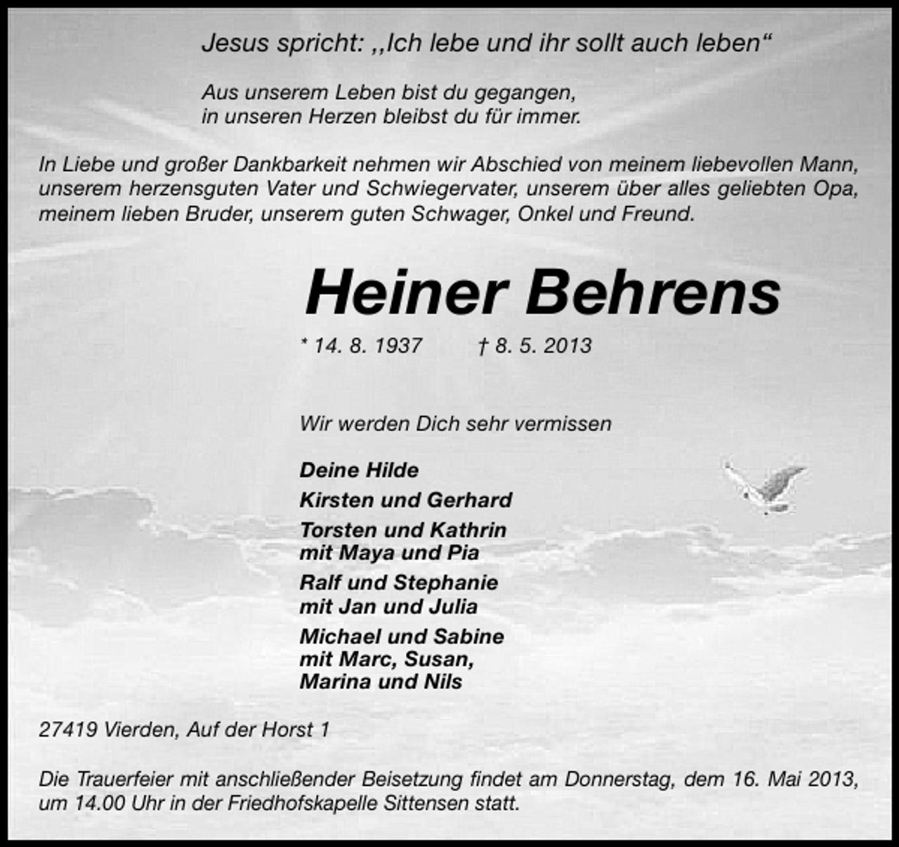 <p>Jesus spricht: ,,Ich lebe und ihr sollt auch leben“<br />Aus unserem Leben bist du gegangen,<br />in unseren Herzen bleibst du für immer.<br />In Liebe und großer Dankbarkeit nehmen wir Abschied von meinem liebevollen Mann,<br />unserem herzensguten Vater und Schwiegervater, unserem über alles geliebten Opa,<br />meinem lieben Bruder, unserem guten Schwager, Onkel und Freund.</p><p>Heiner Behrens</p><p>* 14. 8. 1937</p><p>† 8. 5. 2013</p><p>Wir werden Dich sehr vermissen<br />Deine Hilde<br />Kirsten und Gerhard<br />Torsten und Kathrin<br />mit Maya und Pia<br />Ralf und Stephanie<br />mit Jan und Julia<br />Michael und Sabine<br />mit Marc, Susan,<br />Marina und Nils<br />27419 Vierden, Auf der Horst 1<br />Die Trauerfeier mit anschließender Beisetzung ﬁndet am Donnerstag, dem 16. Mai 2013,<br />um 14.00 Uhr in der Friedhofskapelle Sittensen statt.</p>