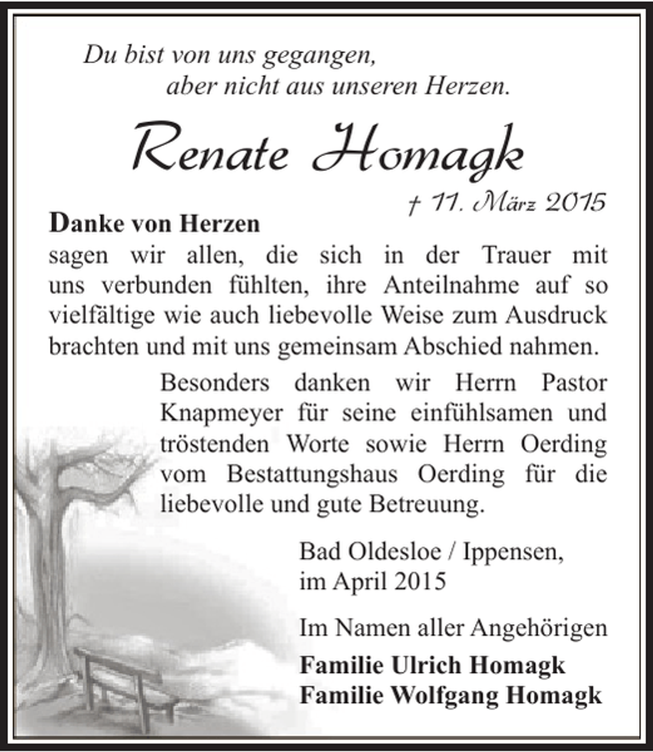 <p>Du bist von uns gegangen,<br />aber nicht aus unseren Herzen.</p><p>Renate Homagk</p><p>Danke von Herzen</p><p>† 11. März 2015</p><p>sagen wir allen, die sich in der Trauer mit<br />uns verbunden fühlten, ihre Anteilnahme auf so<br />vielfältige wie auch liebevolle Weise zum Ausdruck<br />brachten und mit uns gemeinsam Abschied nahmen.<br />Besonders danken wir Herrn Pastor<br />Knapmeyer für seine einfühlsamen und<br />tröstenden Worte sowie Herrn Oerding<br />vom Bestattungshaus Oerding für die<br />liebevolle und gute Betreuung.<br />Bad Oldesloe / Ippensen,<br />im April 2015<br />Im Namen aller Angehörigen<br />Familie Ulrich Homagk<br />Familie Wolfgang Homagk</p>