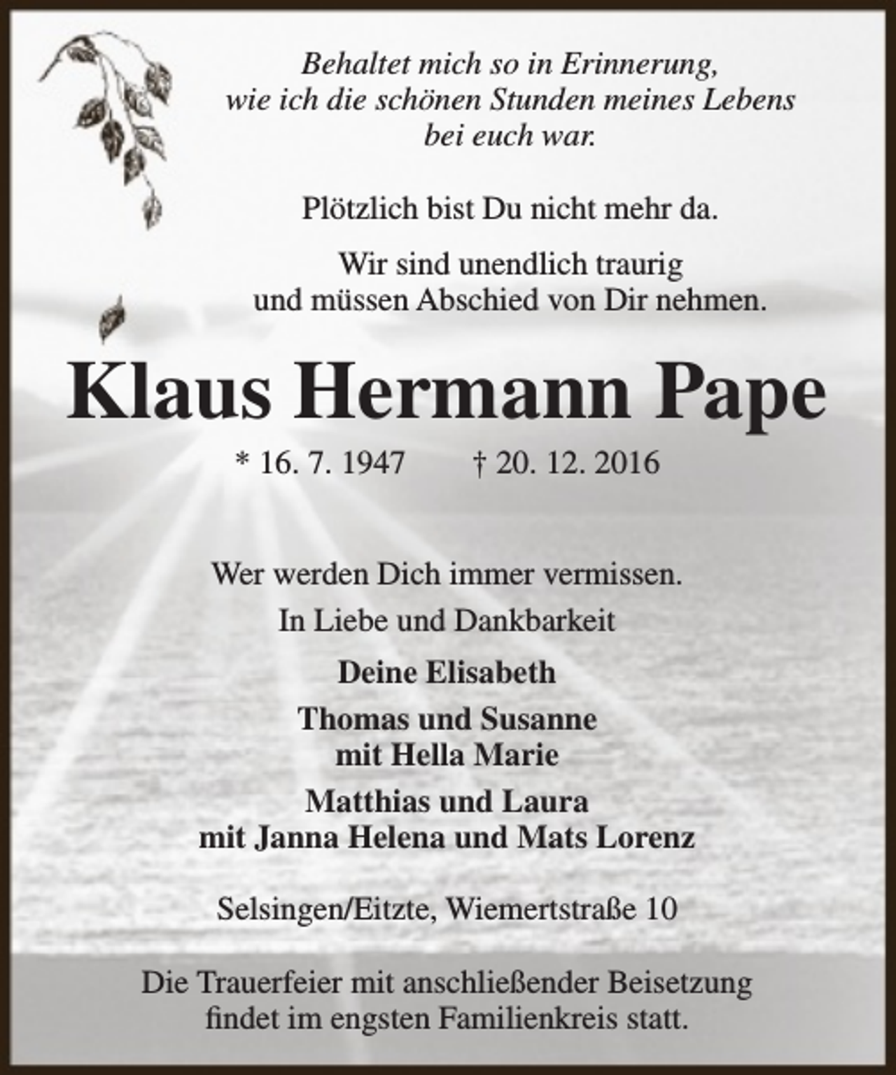 <p>Behaltet mich so in Erinnerung,<br />wie ich die schönen Stunden meines Lebens<br />bei euch war.<br />Plötzlich bist Du nicht mehr da.<br />Wir sind unendlich traurig<br />und müssen Abschied von Dir nehmen.</p><p>Klaus Hermann Pape<br />* 16. 7. 1947</p><p>† 20. 12. 2016</p><p>Wer werden Dich immer vermissen.<br />In Liebe und Dankbarkeit<br />Deine Elisabeth<br />Thomas und Susanne<br />mit Hella Marie<br />Matthias und Laura<br />mit Janna Helena und Mats Lorenz<br />Selsingen/Eitzte, Wiemertstraße 10<br />Die Trauerfeier mit anschließender Beisetzung<br />findet im engsten Familienkreis statt.</p>