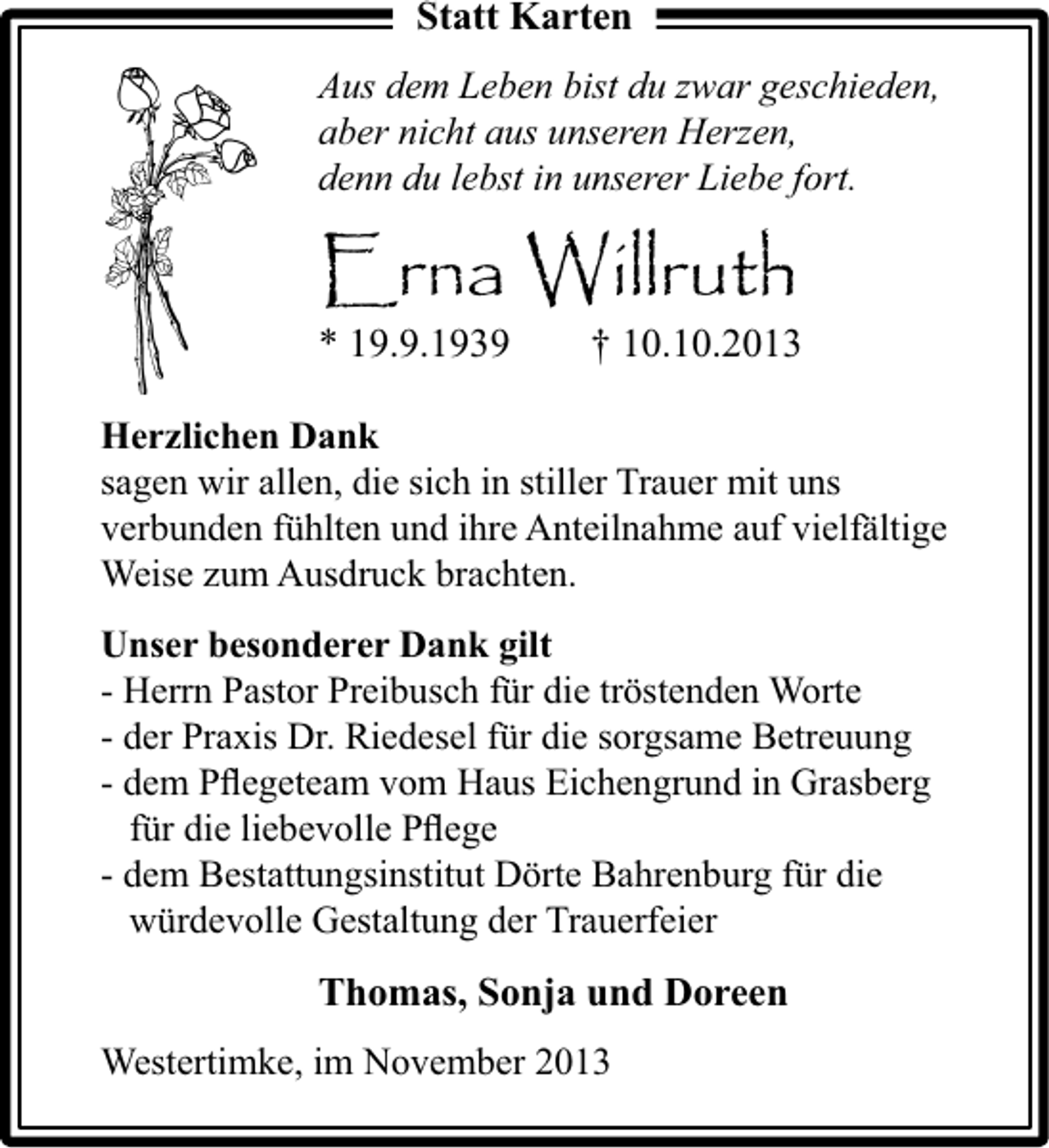 <p>Statt Karten<br />Aus dem Leben bist du zwar geschieden,<br />aber nicht aus unseren Herzen,<br />denn du lebst in unserer Liebe fort.</p><p>Erna Willruth<br />* 19.9.1939</p><p>† 10.10.2013</p><p>Herzlichen Dank<br />sagen wir allen, die sich in stiller Trauer mit uns<br />verbunden fühlten und ihre Anteilnahme auf vielfältige<br />Weise zum Ausdruck brachten.<br />Unser besonderer Dank gilt<br />- Herrn Pastor Preibusch für die tröstenden Worte<br />- der Praxis Dr. Riedesel für die sorgsame Betreuung<br />- dem Pﬂegeteam vom Haus Eichengrund in Grasberg<br />für die liebevolle Pﬂege<br />- dem Bestattungsinstitut Dörte Bahrenburg für die<br />würdevolle Gestaltung der Trauerfeier</p><p>Thomas, Sonja und Doreen<br />Westertimke, im November 2013</p>