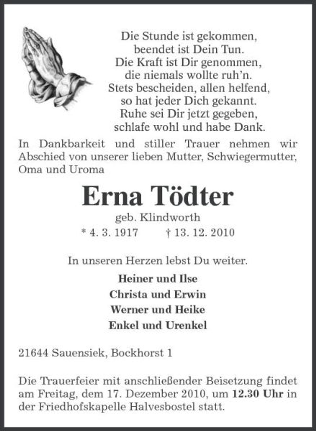 <p>Die Stunde ist gekommen,<br />beendet ist Dein Tun.<br />Die Kraft ist Dir genommen,<br />die niemals wollte ruh’n.<br />Stets bescheiden, allen helfend,<br />so hat jeder Dich gekannt.<br />Ruhe sei Dir jetzt gegeben,<br />schlafe wohl und habe Dank.<br />In Dankbarkeit und stiller Trauer nehmen wir<br />Abschied von unserer lieben Mutter, Schwiegermutter, Oma und Uroma<br />Erna Tödter<br />geb. Klindworth<br />* 4. 3. 1917 † 13. 12. 2010<br />In unseren Herzen lebst Du weiter.<br />Heiner und Ilse<br />Christa und Erwin<br />Werner und Heike<br />Enkel und Urenkel<br />21644 Sauensiek, Bockhorst 1<br />Die Trauerfeier mit anschließender Beisetzung findet am Freitag, dem 17. Dezember 2010, um 12.30 Uhr in der Friedhofskapelle Halvesbostel statt.</p>
