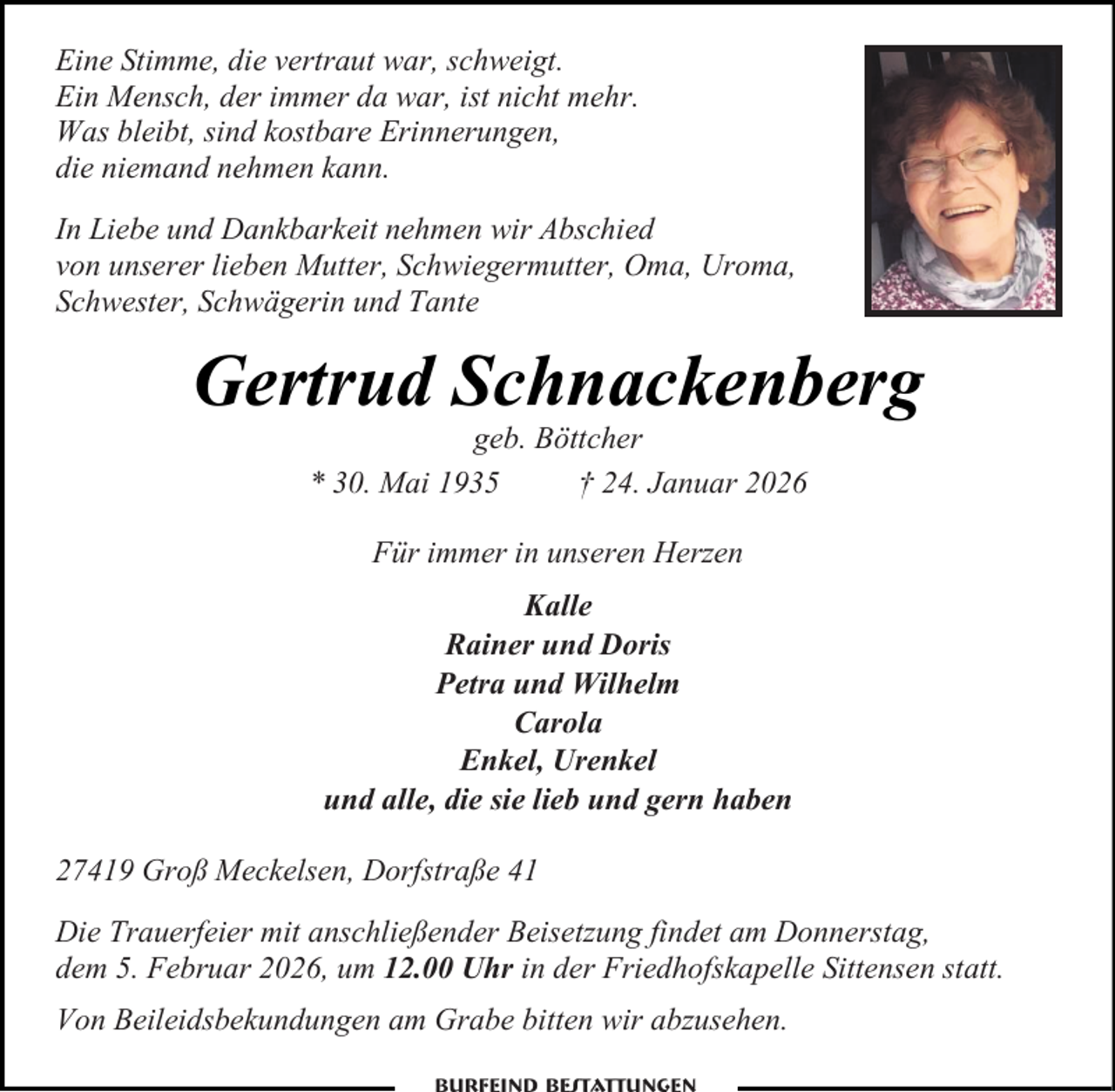 <p>Eine Stimme, die vertraut war, schweigt.<br />Ein Mensch, der immer da war, ist nicht mehr.<br />Was bleibt, sind kostbare Erinnerungen,<br />die niemand nehmen kann.<br />In Liebe und Dankbarkeit nehmen wir Abschied<br />von unserer lieben Mutter, Schwiegermutter, Oma, Uroma,<br />Schwester, Schwägerin und Tante</p><p>Gertrud Schnackenberg<br />geb. Böttcher<br />* 30. Mai 1935<br />† 24. Januar 2026<br />Für immer in unseren Herzen<br />Kalle<br />Rainer und Doris<br />Petra und Wilhelm<br />Carola<br />Enkel, Urenkel<br />und alle, die sie lieb und gern haben<br />27419 Groß Meckelsen, Dorfstraße 41<br />Die Trauerfeier mit anschließender Beisetzung findet am Donnerstag,<br />dem 5. Februar 2026, um 12.00 Uhr in der Friedhofskapelle Sittensen statt.<br />Von Beileidsbekundungen am Grabe bitten wir abzusehen.</p>