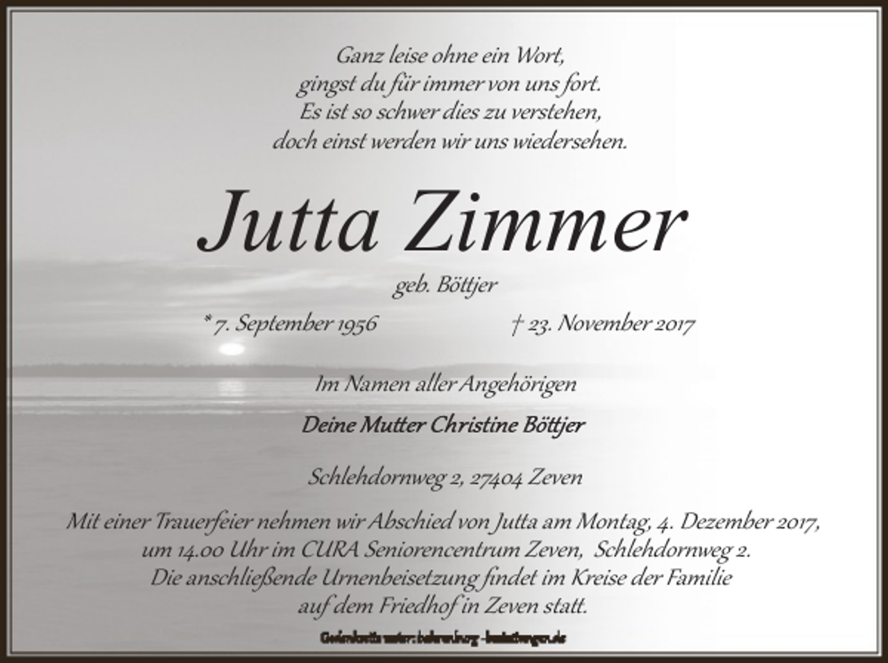<p>Ganz leise ohne ein Wor�,<br />gingst du f�r immer von uns for�.<br />Es ist so schwer dies zu verstehen,<br />doch einst werden wir uns wiedersehen.</p><p>Jutta Zimmer<br />* 7. September 1956</p><p>geb. Bö�jer</p><p>† 23. November 2017</p><p>Im Namen aller Angehörigen<br />Schlehdor�weg 2, 27404 Zeven<br />Mit einer Trauerfeier nehmen wir Abschied von Ju�a am Montag, 4. Dezember 2017,<br />um 14.00 Uhr im CURA Seniorencent��m Zeven, Schlehdor�weg 2.<br />Die anschließende Ur�enbeisetzung ﬁndet im Kreise der Familie<br />auf dem Friedhof in Zeven sta�.</p>