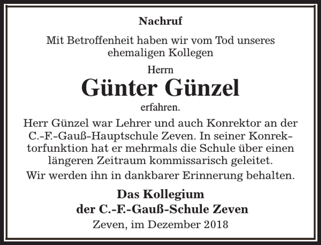 <p>Nachruf<br />Mit Betroffenheit haben wir vom Tod unseres<br />ehemaligen Kollegen<br />Herrn</p>
<p>Günter Günzel</p>
<p>erfahren.<br />Herr Günzel war Lehrer und auch Konrektor an der<br />C.-F.-Gauß-Hauptschule Zeven. In seiner Konrektorfunktion hat er mehrmals die Schule über einen<br />längeren Zeitraum kommissarisch geleitet.<br />Wir werden ihn in dankbarer Erinnerung behalten.</p>
<p>Das Kollegium<br />der C.-F.-Gauß-Schule Zeven<br />Zeven, im Dezember 2018</p>