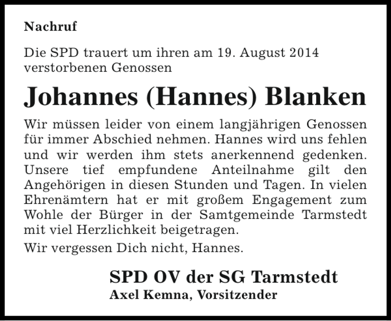<p>Nachruf<br />Die SPD trauert um ihren am 19. August 2014<br />verstorbenen Genossen</p><p>Johannes (Hannes) Blanken<br />Wir müssen leider von einem langjährigen Genossen<br />für immer Abschied nehmen. Hannes wird uns fehlen<br />und wir werden ihm stets anerkennend gedenken.<br />Unsere tief empfundene Anteilnahme gilt den<br />Angehörigen in diesen Stunden und Tagen. In vielen<br />Ehrenämtern hat er mit großem Engagement zum<br />Wohle der Bürger in der Samtgemeinde Tarmstedt<br />mit viel Herzlichkeit beigetragen.<br />Wir vergessen Dich nicht, Hannes.</p><p>SPD OV der SG Tarmstedt<br />Axel Kemna, Vorsitzender</p>