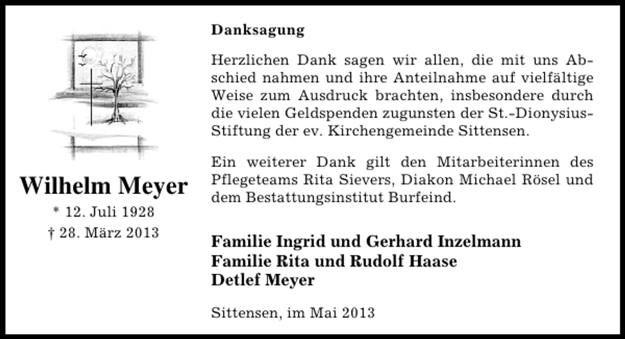 <p>Danksagung<br />Herzlichen Dank sagen wir allen, die mit uns Abschied nahmen und ihre Anteilnahme auf vielfältige<br />Weise zum Ausdruck brachten, insbesondere durch<br />die vielen Geldspenden zugunsten der St.-DionysiusStiftung der ev. Kirchengemeinde Sittensen.</p><p>Wilhelm Meyer<br />* 12. Juli 1928<br />† 28. März 2013</p><p>Ein weiterer Dank gilt den Mitarbeiterinnen des<br />Pflegeteams Rita Sievers, Diakon Michael Rösel und<br />dem Bestattungsinstitut Burfeind.</p><p>Familie Ingrid und Gerhard Inzelmann<br />Familie Rita und Rudolf Haase<br />Detlef Meyer<br />Sittensen, im Mai 2013</p>
