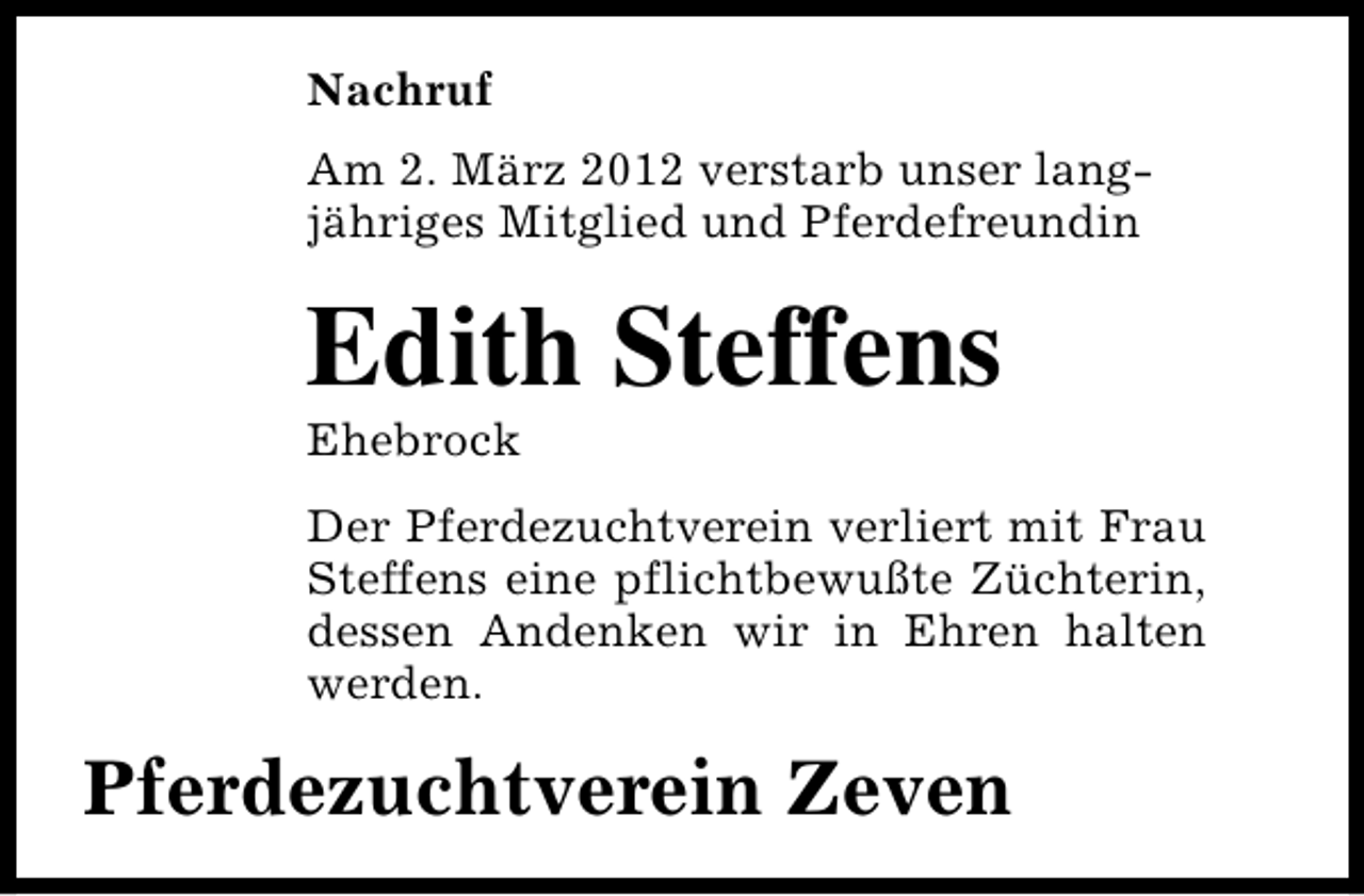 <p>Nachruf<br />Am 2. März 2012 verstarb unser langjähriges Mitglied und Pferdefreundin</p>
<p>Edith Steffens<br />Ehebrock</p>
<p>Der Pferdezuchtverein verliert mit Frau<br />Steffens eine pflichtbewußte Züchterin,<br />dessen Andenken wir in Ehren halten<br />werden.</p>
<p>Pferdezuchtverein Zeven</p>