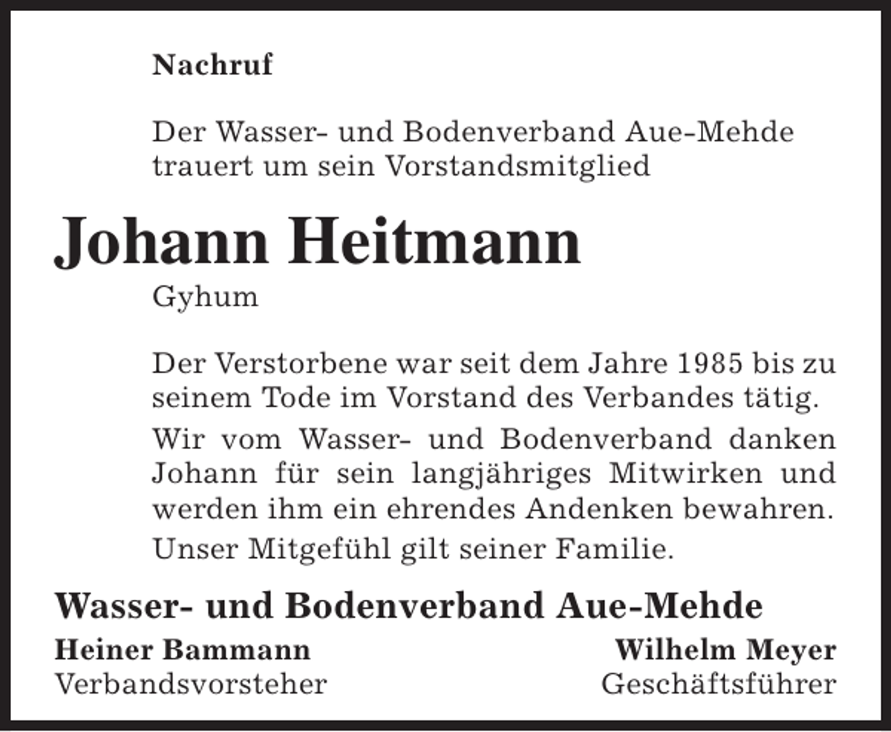 <p>Nachruf<br />Der Wasser- und Bodenverband Aue-Mehde<br />trauert um sein Vorstandsmitglied</p><p>Johann Heitmann<br />Gyhum</p><p>Der Verstorbene war seit dem Jahre 1985 bis zu<br />seinem Tode im Vorstand des Verbandes tätig.<br />Wir vom Wasser- und Bodenverband danken<br />Johann für sein langjähriges Mitwirken und<br />werden ihm ein ehrendes Andenken bewahren.<br />Unser Mitgefühl gilt seiner Familie.</p><p>Wasser- und Bodenverband Aue-Mehde</p><p>Heiner Bammann<br />Verbandsvorsteher</p><p>Wilhelm Meyer<br />Geschäftsführer</p>