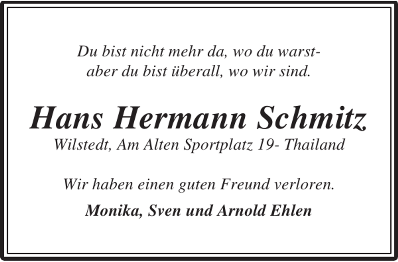 <p>Du bist nicht mehr da, wo du warstaber du bist überall, wo wir sind.</p><p>Hans Hermann Schmitz<br />Wilstedt, Am Alten Sportplatz 19- Thailand<br />Wir haben einen guten Freund verloren.<br />Monika, Sven und Arnold Ehlen</p>