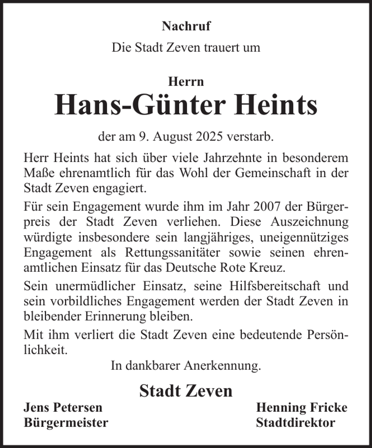 <p>Nachruf<br />Die Stadt Zeven trauert um<br />Herrn</p><p>Hans-Günter Heints<br />der am 9. August 2025 verstarb.<br />Herr Heints hat sich über viele Jahrzehnte in besonderem<br />Maße ehrenamtlich für das Wohl der Gemeinschaft in der<br />Stadt Zeven engagiert.<br />Für sein Engagement wurde ihm im Jahr 2007 der Bürgerpreis der Stadt Zeven verliehen. Diese Auszeichnung<br />würdigte insbesondere sein langjähriges, uneigennütziges<br />Engagement als Rettungssanitäter sowie seinen ehrenamtlichen Einsatz für das Deutsche Rote Kreuz.<br />Sein unermüdlicher Einsatz, seine Hilfsbereitschaft und<br />sein vorbildliches Engagement werden der Stadt Zeven in<br />bleibender Erinnerung bleiben.<br />Mit ihm verliert die Stadt Zeven eine bedeutende Persönlichkeit.<br />In dankbarer Anerkennung.<br />Jens Petersen<br />Bürgermeister</p><p>Stadt Zeven</p><p>Henning Fricke<br />Stadtdirektor</p>