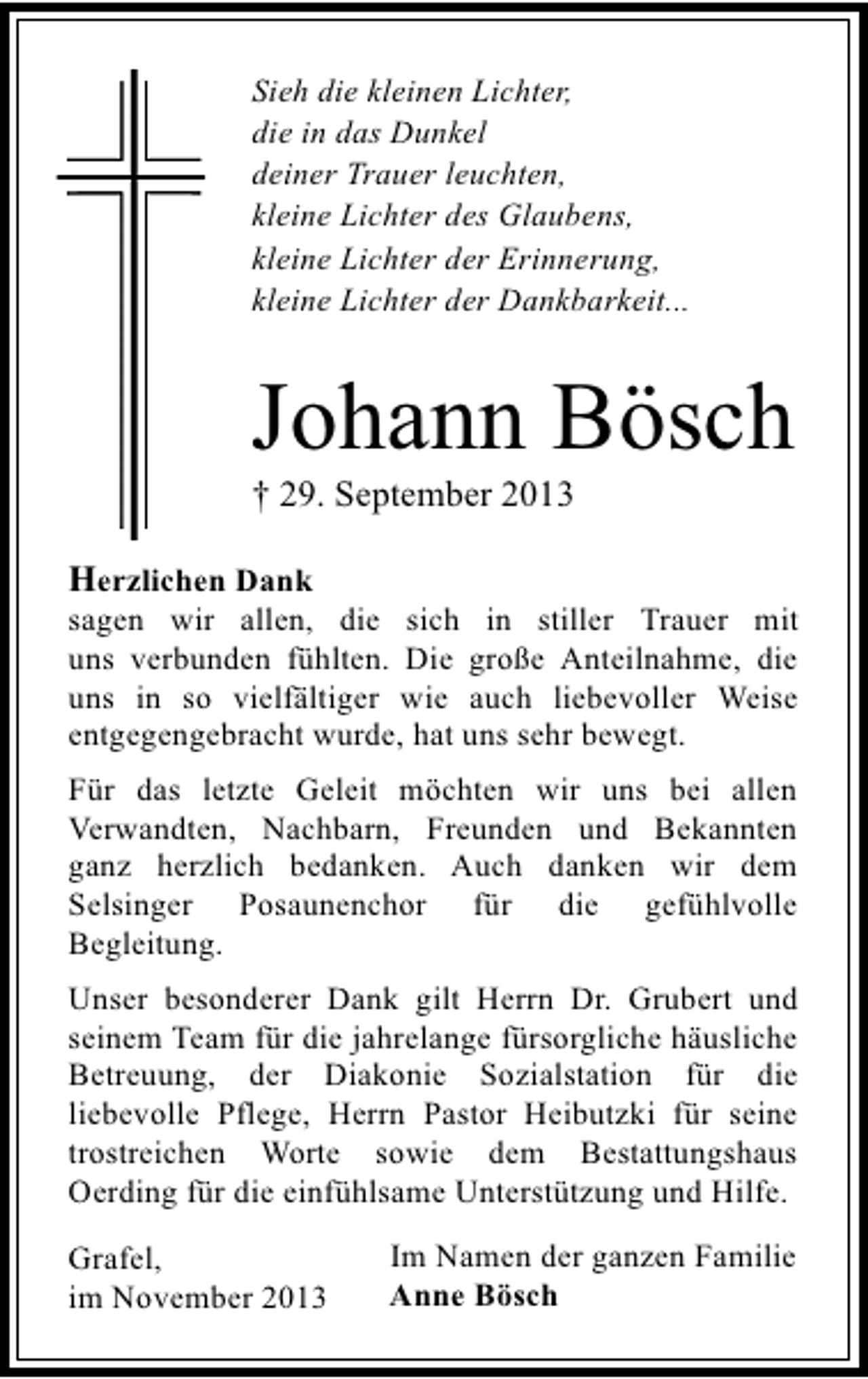 <p>Sieh die kleinen Lichter,<br />die in das Dunkel<br />deiner Trauer leuchten,<br />kleine Lichter des Glaubens,<br />kleine Lichter der Erinnerung,<br />kleine Lichter der Dankbarkeit...</p><p>Johann Bösch</p><p>† 29. September 2013<br />Herzlichen Dank</p><p>sagen wir allen, die sich in stiller Trauer mit<br />uns verbunden fühlten. Die große Anteilnahme, die<br />uns in so vielfältiger wie auch liebevoller Weise<br />entgegengebracht wurde, hat uns sehr bewegt.<br />Für das letzte Geleit möchten wir uns bei allen<br />Verwandten, Nachbarn, Freunden und Bekannten<br />ganz herzlich bedanken. Auch danken wir dem<br />Selsinger Posaunenchor für die gefühlvolle<br />Begleitung.<br />Unser besonderer Dank gilt Herrn Dr. Grubert und<br />seinem Team für die jahrelange fürsorgliche häusliche<br />Betreuung, der Diakonie Sozialstation für die<br />liebevolle Pflege, Herrn Pastor Heibutzki für seine<br />trostreichen Worte sowie dem Bestattungshaus<br />Oerding für die einfühlsame Unterstützung und Hilfe.<br />Grafel,<br />im November 2013</p><p>Im Namen der ganzen Familie<br />Anne Bösch</p>