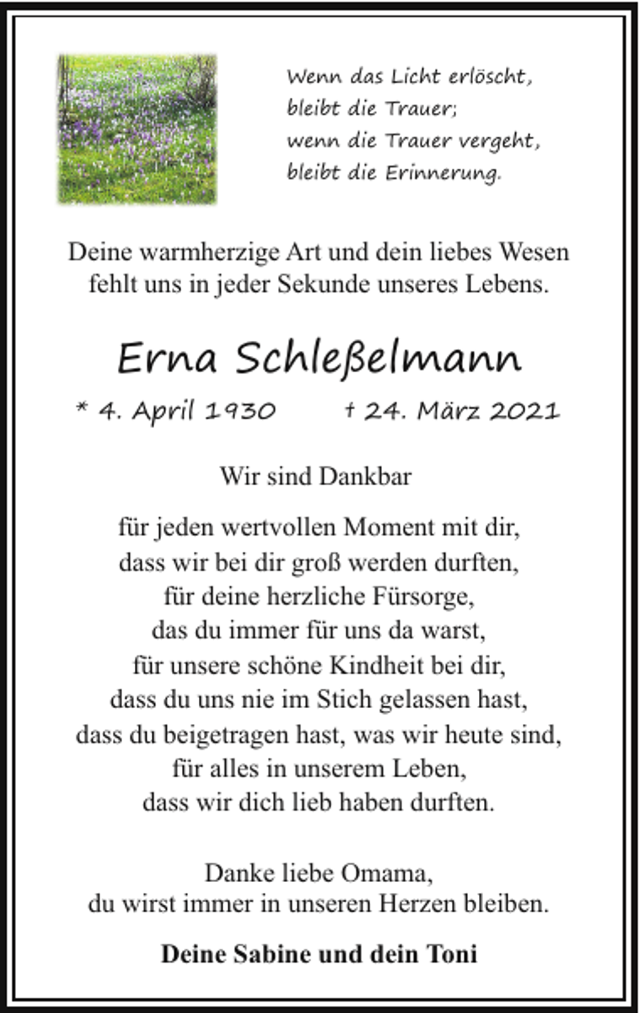 <p>Wenn das Licht erlöscht,<br />bleibt die Trauer;<br />wenn die Trauer vergeht,<br />bleibt die Erinnerung.</p><p>Deine warmherzige Art und dein liebes Wesen<br />fehlt uns in jeder Sekunde unseres Lebens.</p><p>Erna Schleßelmann<br />* 4. April 1930</p><p>† 24. März 2021</p><p>Wir sind Dankbar<br />für jeden wertvollen Moment mit dir,<br />dass wir bei dir groß werden durften,<br />für deine herzliche Fürsorge,<br />das du immer für uns da warst,<br />für unsere schöne Kindheit bei dir,<br />dass du uns nie im Stich gelassen hast,<br />dass du beigetragen hast, was wir heute sind,<br />für alles in unserem Leben,<br />dass wir dich lieb haben durften.<br />Danke liebe Omama,<br />du wirst immer in unseren Herzen bleiben.<br />Deine Sabine und dein Toni</p>
