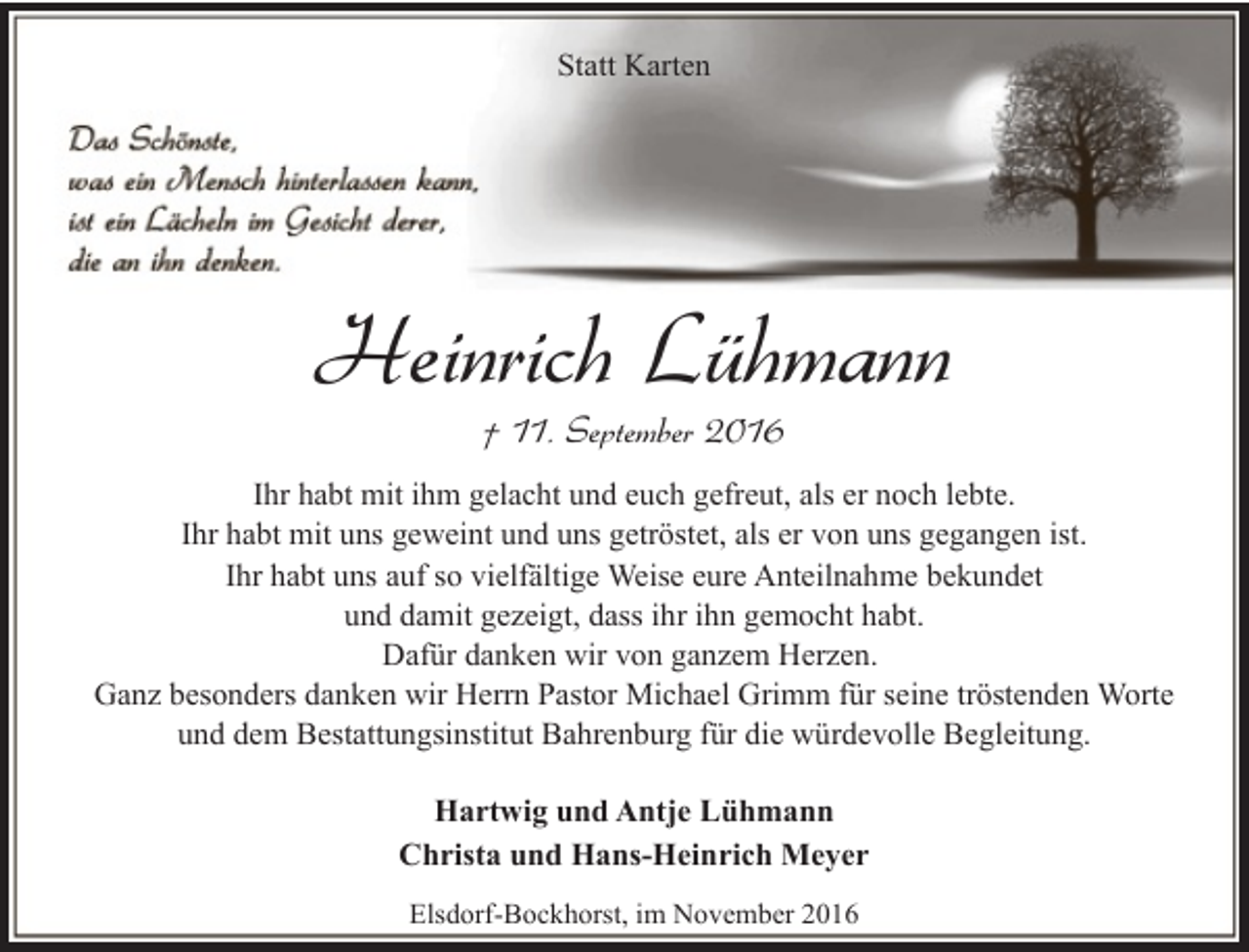 <p>Statt Karten</p><p>Heinrich Lühmann<br />† 11. September 2016</p><p>Ihr habt mit ihm gelacht und euch gefreut, als er noch lebte.<br />Ihr habt mit uns geweint und uns getröstet, als er von uns gegangen ist.<br />Ihr habt uns auf so vielfältige Weise eure Anteilnahme bekundet<br />und damit gezeigt, dass ihr ihn gemocht habt.<br />Dafür danken wir von ganzem Herzen.<br />Ganz besonders danken wir Herrn Pastor Michael Grimm für seine tröstenden Worte<br />und dem Bestattungsinstitut Bahrenburg für die würdevolle Begleitung.<br />Hartwig und Antje Lühmann<br />Christa und Hans-Heinrich Meyer<br />Elsdorf-Bockhorst, im November 2016</p>