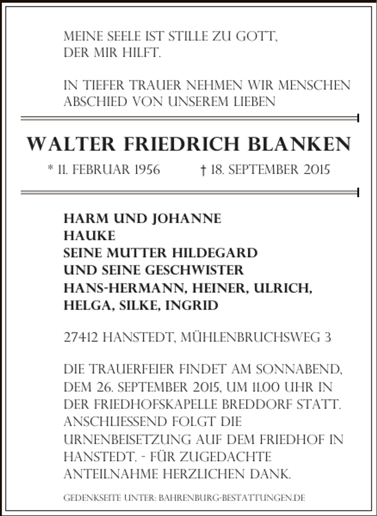 <p>Meine Seele ist stille zu Gott,<br />der mir hilft.<br />In tiefer trauer nehmen wir menschen<br />abschied von unserem lieben</p><p>Walter friedrich Blanken<br />* 11. Februar 1956</p><p>† 18. September 2015</p><p>Harm und Johanne<br />hauke<br />seine mutter hildegard<br />und seine geschwister<br />Hans-hermann, Heiner, Ulrich,<br />Helga, Silke, INgrid<br />27412 Hanstedt, Mühlenbruchsweg 3<br />Die Trauerfeier findet am sonnabend,<br />dem 26. september 2015, um 11.00 Uhr in<br />der friedhofskapelle breddorf statt.<br />Anschließend folgt die<br />Urnenbeisetzung auf dem friedhof in<br />hanstedt. - für zugedachte<br />Anteilnahme herzlichen dank.<br />gedenkseite unter: bahrenburg-bestattungen.de</p>