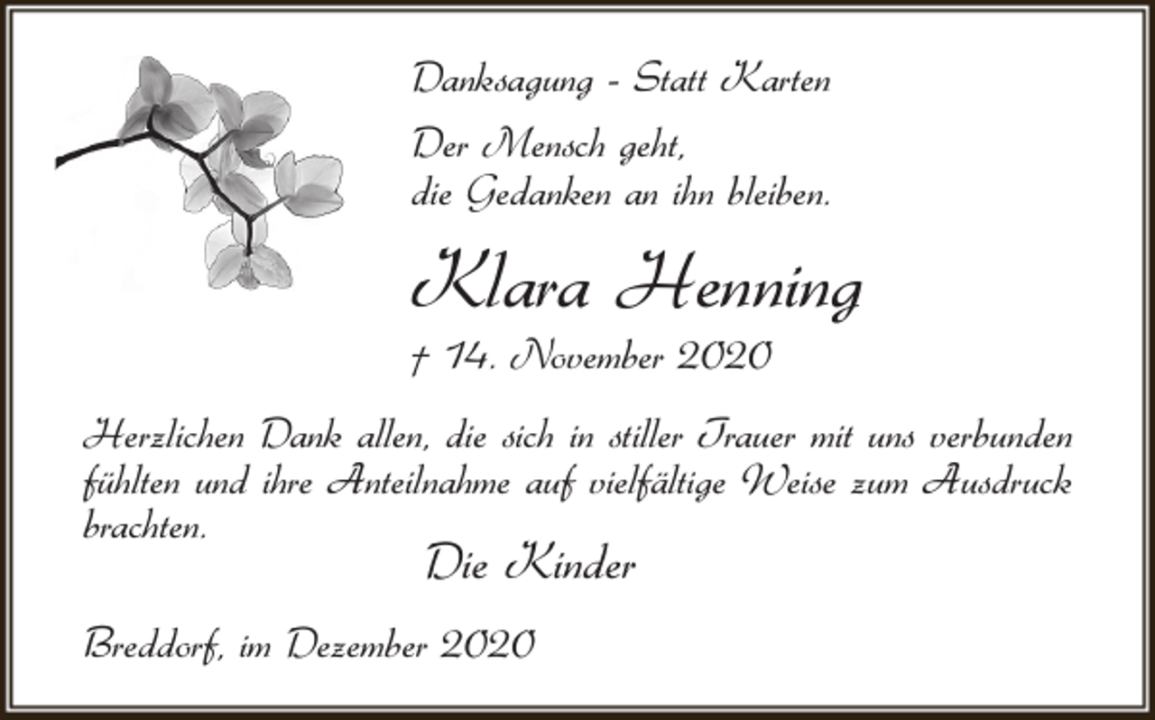 <p>Danksagung - Statt Karten<br />Der Mensch geht,<br />die Gedanken an ihn bleiben.</p><p>Klara Henning<br />† 14. November 2020</p><p>Herzlichen Dank allen, die sich in stiller Trauer mit uns verbunden<br />fühlten und ihre Anteilnahme auf vielfältige Weise zum Ausdruck<br />brachten.</p><p>Die Kinder</p><p>Breddorf, im Dezember 2020</p>