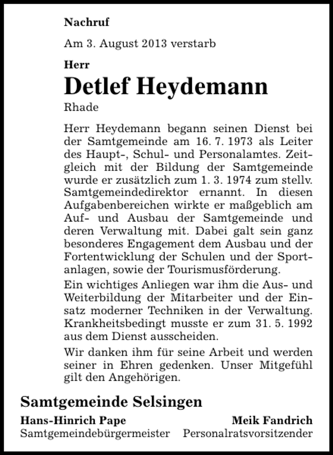 <p>Nachruf<br />Am 3. August 2013 verstarb<br />Herr</p><p>Detlef Heydemann<br />Rhade</p><p>Herr Heydemann begann seinen Dienst bei<br />der Samtgemeinde am 16. 7. 1973 als Leiter<br />des Haupt-, Schul- und Personalamtes. Zeitgleich mit der Bildung der Samtgemeinde<br />wurde er zusätzlich zum 1. 3. 1974 zum stellv.<br />Samtgemeindedirektor ernannt. In diesen<br />Aufgabenbereichen wirkte er maßgeblich am<br />Auf- und Ausbau der Samtgemeinde und<br />deren Verwaltung mit. Dabei galt sein ganz<br />besonderes Engagement dem Ausbau und der<br />Fortentwicklung der Schulen und der Sportanlagen, sowie der Tourismusförderung.<br />Ein wichtiges Anliegen war ihm die Aus- und<br />Weiterbildung der Mitarbeiter und der Einsatz moderner Techniken in der Verwaltung.<br />Krankheitsbedingt musste er zum 31. 5. 1992<br />aus dem Dienst ausscheiden.<br />Wir danken ihm für seine Arbeit und werden<br />seiner in Ehren gedenken. Unser Mitgefühl<br />gilt den Angehörigen.</p><p>Samtgemeinde Selsingen<br />Hans-Hinrich Pape<br />Samtgemeindebürgermeister</p><p>Meik Fandrich<br />Personalratsvorsitzender</p>