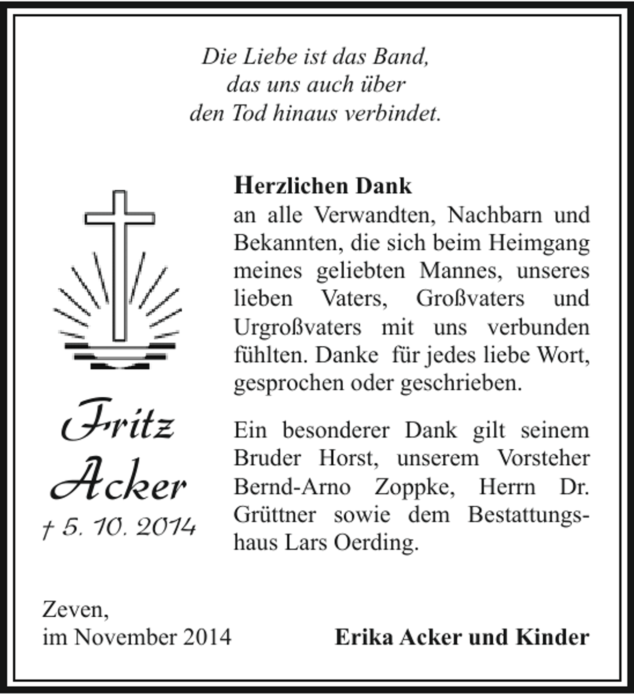 <p>Die Liebe ist das Band,<br />das uns auch über<br />den Tod hinaus verbindet.</p><p>Herzlichen Dank</p><p>Fritz<br />Acker</p><p>† 5. 10. 2014<br />Zeven,<br />im November 2014</p><p>an alle Verwandten, Nachbarn und<br />Bekannten, die sich beim Heimgang<br />meines geliebten Mannes, unseres<br />lieben Vaters, Großvaters und<br />Urgroßvaters mit uns verbunden<br />fühlten. Danke für jedes liebe Wort,<br />gesprochen oder geschrieben.<br />Ein besonderer Dank gilt seinem<br />Bruder Horst, unserem Vorsteher<br />Bernd-Arno Zoppke, Herrn Dr.<br />Grüttner sowie dem Bestattungshaus Lars Oerding.</p><p>Erika Acker und Kinder</p>