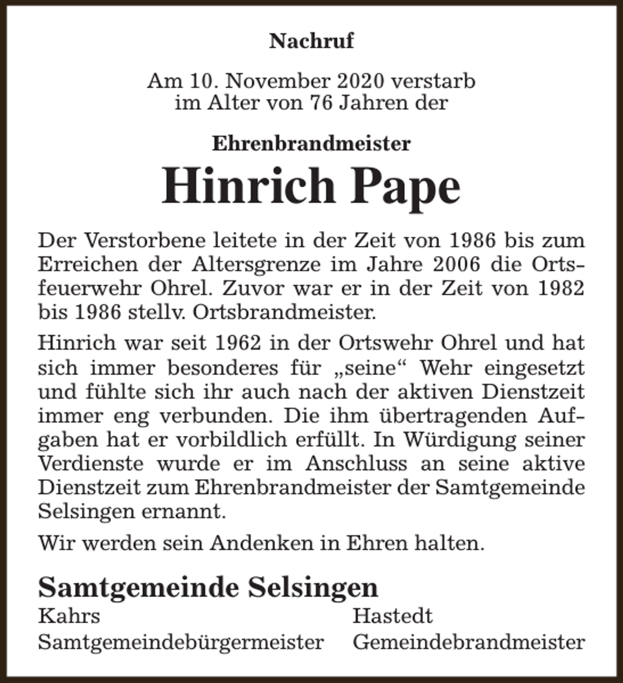 <p>Nachruf<br />Am 10. November 2020 verstarb<br />im Alter von 76 Jahren der<br />Ehrenbrandmeister</p><p>Hinrich Pape<br />Der Verstorbene leitete in der Zeit von 1986 bis zum<br />Erreichen der Altersgrenze im Jahre 2006 die Ortsfeuerwehr Ohrel. Zuvor war er in der Zeit von 1982<br />bis 1986 stellv. Ortsbrandmeister.<br />Hinrich war seit 1962 in der Ortswehr Ohrel und hat<br />sich immer besonderes für „seine“ Wehr eingesetzt<br />und fühlte sich ihr auch nach der aktiven Dienstzeit<br />immer eng verbunden. Die ihm übertragenden Aufgaben hat er vorbildlich erfüllt. In Würdigung seiner<br />Verdienste wurde er im Anschluss an seine aktive<br />Dienstzeit zum Ehrenbrandmeister der Samtgemeinde<br />Selsingen ernannt.<br />Wir werden sein Andenken in Ehren halten.</p><p>Samtgemeinde Selsingen<br />Kahrs<br />Samtgemeindebürgermeister</p><p>Hastedt<br />Gemeindebrandmeister</p>
