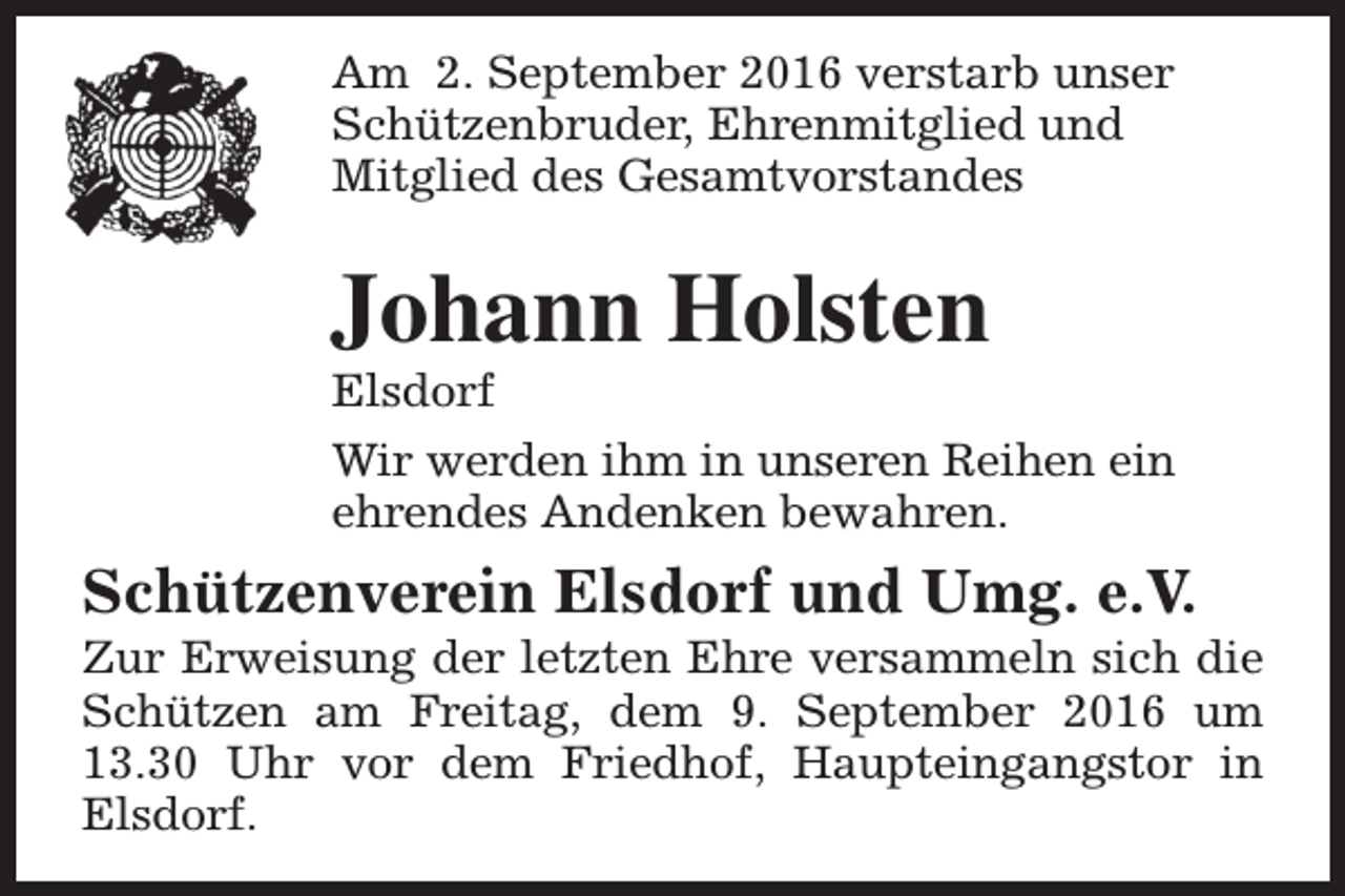 <p>Am 2. September 2016 verstarb unser<br />Schützenbruder, Ehrenmitglied und<br />Mitglied des Gesamtvorstandes</p><p>Johann Holsten</p><p>Elsdorf<br />Wir werden ihm in unseren Reihen ein<br />ehrendes Andenken bewahren.</p><p>Schützenverein Elsdorf und Umg. e.V.</p><p>Zur Erweisung der letzten Ehre versammeln sich die<br />Schützen am Freitag, dem 9. September 2016 um<br />13.30 Uhr vor dem Friedhof, Haupteingangstor in<br />Elsdorf.</p>