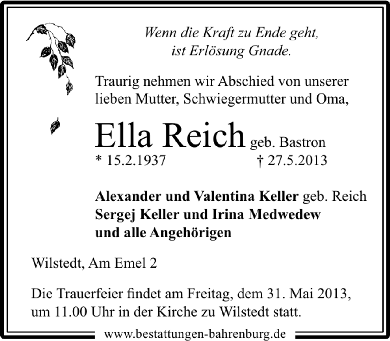 <p>Wenn die Kraft zu Ende geht,<br />ist Erlösung Gnade.<br />Traurig nehmen wir Abschied von unserer<br />lieben Mutter, Schwiegermutter und Oma,</p><p>Ella Reich geb. Bastron<br />† 27.5.2013</p><p>* 15.2.1937</p><p>Alexander und Valentina Keller geb. Reich<br />Sergej Keller und Irina Medwedew<br />und alle Angehörigen<br />Wilstedt, Am Emel 2<br />Die Trauerfeier ﬁndet am Freitag, dem 31. Mai 2013,<br />um 11.00 Uhr in der Kirche zu Wilstedt statt.<br />www.bestattungen-bahrenburg.de</p>