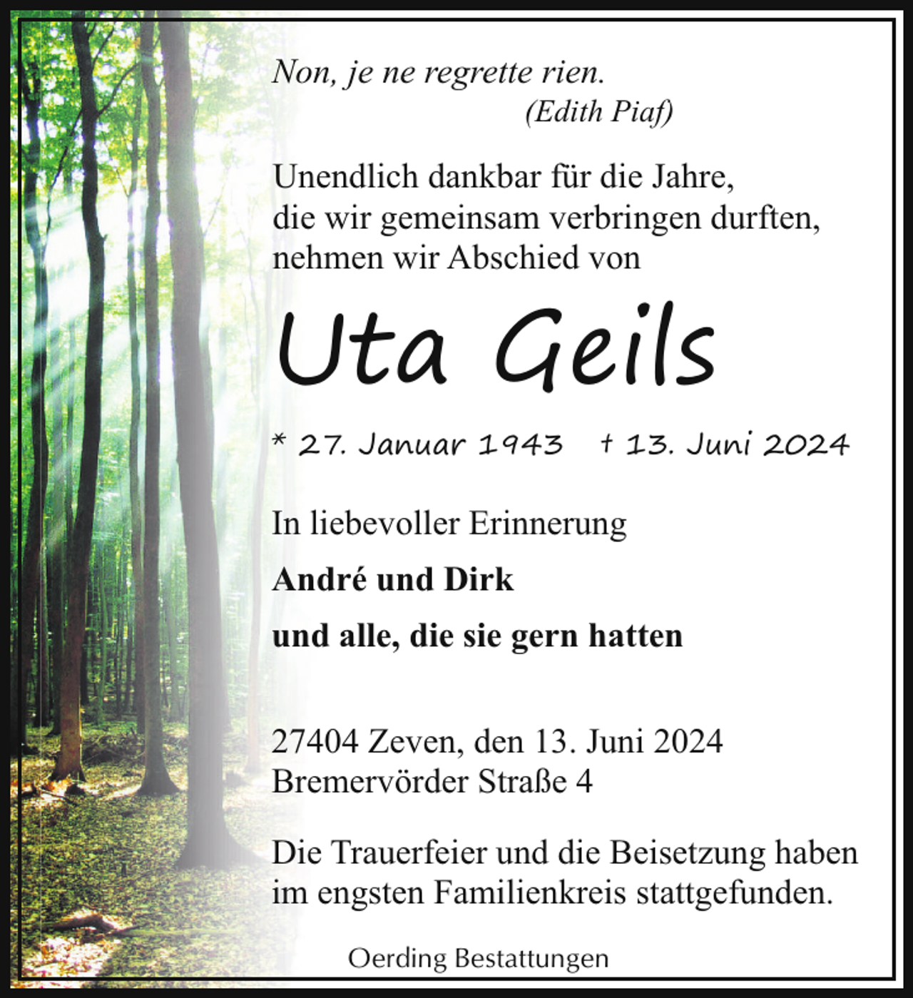 <p>Non, je ne regrette rien.</p><p>(Edith Piaf)</p><p>Unendlich dankbar für die Jahre,<br />die wir gemeinsam verbringen durften,<br />nehmen wir Abschied von</p><p>Uta Geils<br />* 27. Januar 1943</p><p>† 13. Juni 2024</p><p>In liebevoller Erinnerung<br />André und Dirk<br />und alle, die sie gern hatten<br />27404 Zeven, den 13. Juni 2024<br />Bremervörder Straße 4<br />Die Trauerfeier und die Beisetzung haben<br />im engsten Familienkreis stattgefunden.<br />Oerding Bestattungen</p>