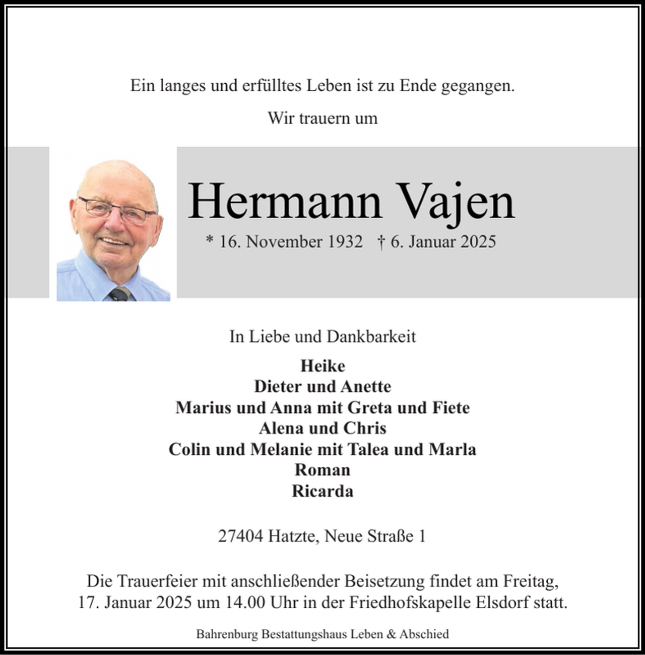 <p>Ein langes und erfülltes Leben ist zu Ende gegangen.<br />Wir trauern um</p><p>Hermann Vajen<br />* 16. November 1932 † 6. Januar 2025</p><p>In Liebe und Dankbarkeit<br />Heike<br />Dieter und Anette<br />Marius und Anna mit Greta und Fiete<br />Alena und Chris<br />Colin und Melanie mit Talea und Marla<br />Roman<br />Ricarda<br />27404 Hatzte, Neue Straße 1<br />Die Trauerfeier mit anschließender Beisetzung findet am Freitag,<br />17. Januar 2025 um 14.00 Uhr in der Friedhofskapelle Elsdorf statt.<br />Bahrenburg Bestattungshaus Leben &amp; Abschied</p>
