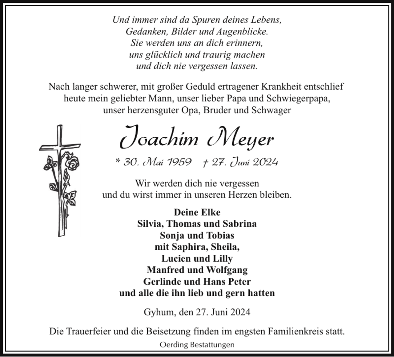 <p>Und immer sind da Spuren deines Lebens,<br />Gedanken, Bilder und Augenblicke.<br />Sie werden uns an dich erinnern,<br />uns glücklich und traurig machen<br />und dich nie vergessen lassen.<br />Nach langer schwerer, mit großer Geduld ertragener Krankheit entschlief<br />heute mein geliebter Mann, unser lieber Papa und Schwiegerpapa,<br />unser herzensguter Opa, Bruder und Schwager</p><p>Joachim Meyer</p><p>* 30. Mai 1959 † 27. Juni 2024<br />Wir werden dich nie vergessen<br />und du wirst immer in unseren Herzen bleiben.<br />Deine Elke<br />Silvia, Thomas und Sabrina<br />Sonja und Tobias<br />mit Saphira, Sheila,<br />Lucien und Lilly<br />Manfred und Wolfgang<br />Gerlinde und Hans Peter<br />und alle die ihn lieb und gern hatten<br />Gyhum, den 27. Juni 2024<br />Die Trauerfeier und die Beisetzung finden im engsten Familienkreis statt.<br />Oerding Bestattungen</p>