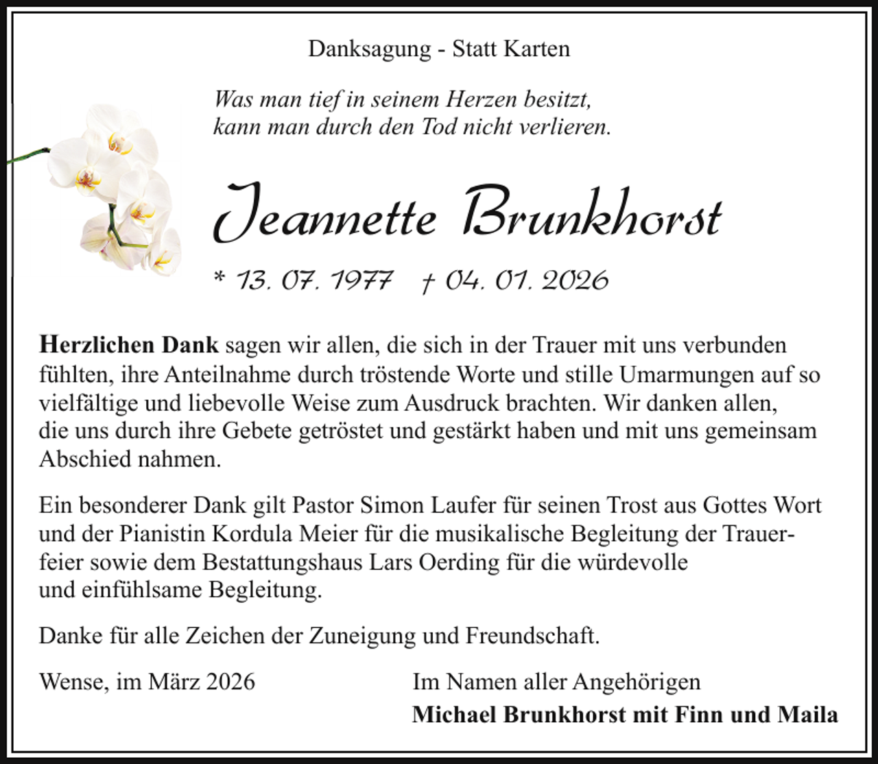 <p>Danksagung - Statt Karten<br />Was man tief in seinem Herzen besitzt,<br />kann man durch den Tod nicht verlieren.</p><p>Jeannette Brunkhorst<br />* 13. 07. 1977 † 04. 01. 2026<br />Herzlichen Dank sagen wir allen, die sich in der Trauer mit uns verbunden<br />fühlten, ihre Anteilnahme durch tröstende Worte und stille Umarmungen auf so<br />vielfältige und liebevolle Weise zum Ausdruck brachten. Wir danken allen,<br />die uns durch ihre Gebete getröstet und gestärkt haben und mit uns gemeinsam<br />Abschied nahmen.<br />Ein besonderer Dank gilt Pastor Simon Laufer für seinen Trost aus Gottes Wort<br />und der Pianistin Kordula Meier für die musikalische Begleitung der Trauerfeier sowie dem Bestattungshaus Lars Oerding für die würdevolle<br />und einfühlsame Begleitung.<br />Danke für alle Zeichen der Zuneigung und Freundschaft.<br />Wense, im März 2026</p><p>Im Namen aller Angehörigen<br />Michael Brunkhorst mit Finn und Maila</p>