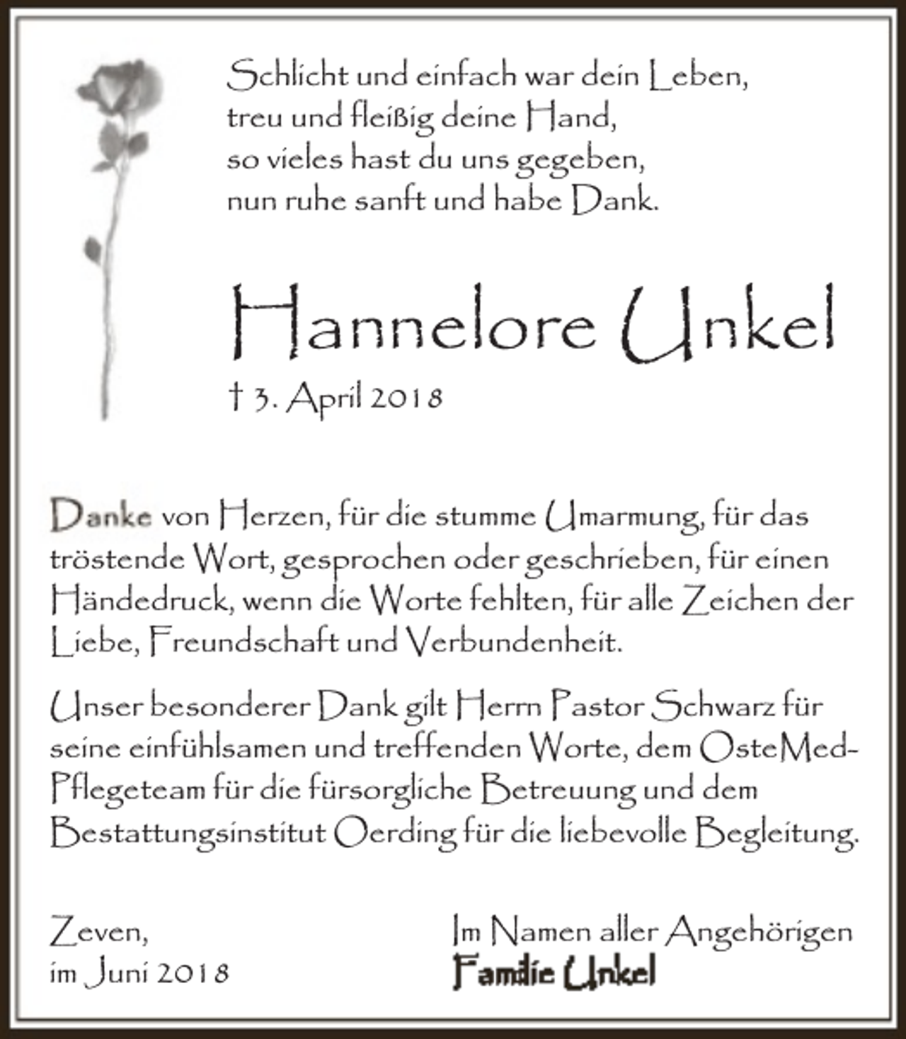 <p>Schlicht und einfach war dein Leben,<br />treu und fleißig deine Hand,<br />so vieles hast du uns gegeben,<br />nun ruhe sanft und habe Dank.</p><p>Hannelore Unkel<br />† 3. April 2018<br />von Herzen, für die stumme Umarmung, für das<br />tröstende Wort, gesprochen oder geschrieben, für einen<br />Händedruck, wenn die Worte fehlten, für alle Zeichen der<br />Liebe, Freundschaft und Verbundenheit.<br />Unser besonderer Dank gilt Herrn Pastor Schwarz für<br />seine einfühlsamen und treffenden Worte, dem OsteMedPflegeteam für die fürsorgliche Betreuung und dem<br />Bestattungsinstitut Oerding für die liebevolle Begleitung.</p><p>Zeven,<br />im Juni 2018</p><p>Im Namen aller Angehörigen</p>