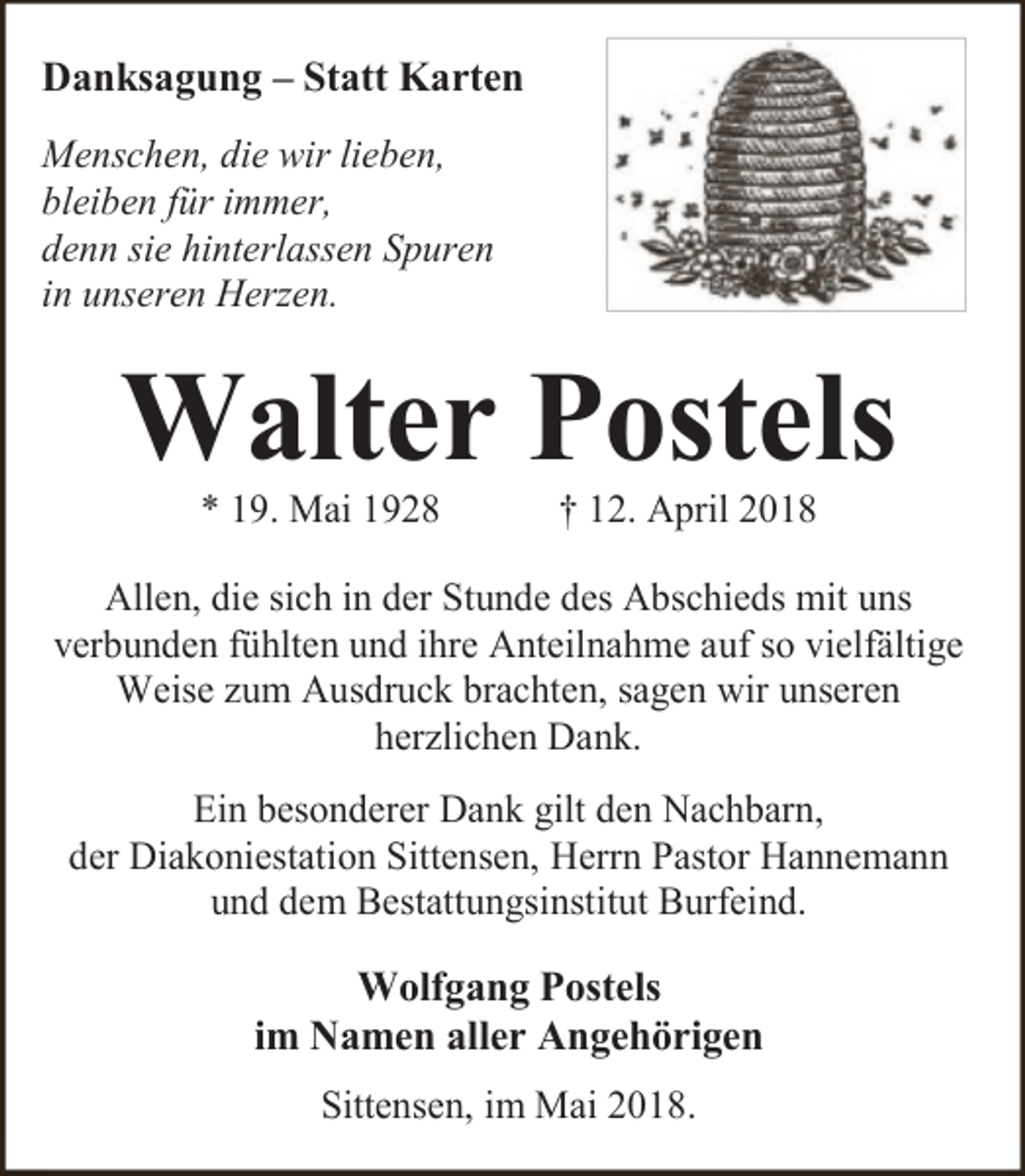 <p>Danksagung – Statt Karten<br />Menschen, die wir lieben,<br />bleiben für immer,<br />denn sie hinterlassen Spuren<br />in unseren Herzen.</p><p>Walter Postels<br />* 19. Mai 1928</p><p>† 12. April 2018</p><p>Allen, die sich in der Stunde des Abschieds mit uns<br />verbunden fühlten und ihre Anteilnahme auf so vielfältige<br />Weise zum Ausdruck brachten, sagen wir unseren<br />herzlichen Dank.<br />Ein besonderer Dank gilt den Nachbarn,<br />der Diakoniestation Sittensen, Herrn Pastor Hannemann<br />und dem Bestattungsinstitut Burfeind.</p><p>Wolfgang Postels<br />im Namen aller Angehörigen<br />Sittensen, im Mai 2018.</p>