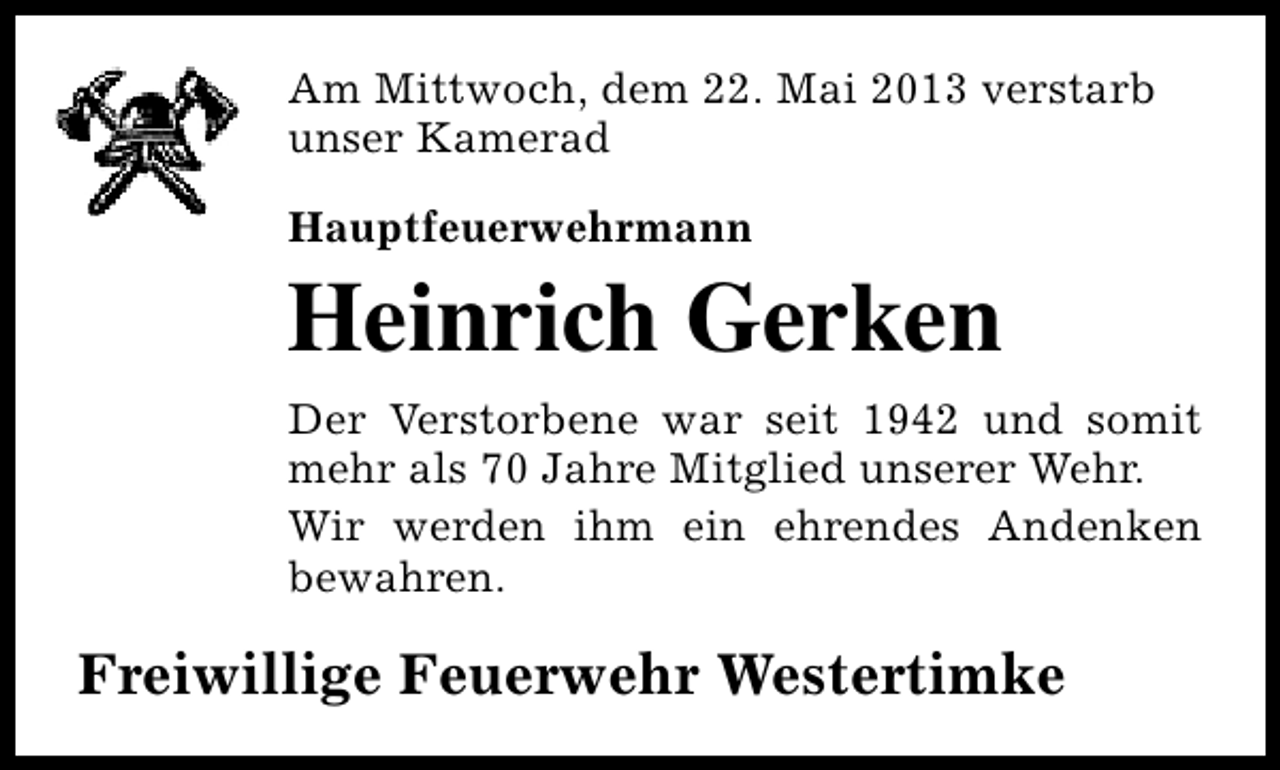 <p>Am Mittwoch, dem 22. Mai 2013 verstarb<br />unser Kamerad<br />Hauptfeuerwehrmann</p><p>Heinrich Gerken<br />Der Verstorbene war seit 1942 und somit<br />mehr als 70 Jahre Mitglied unserer Wehr.<br />Wir werden ihm ein ehrendes Andenken<br />bewahren.</p><p>Freiwillige Feuerwehr Westertimke</p>