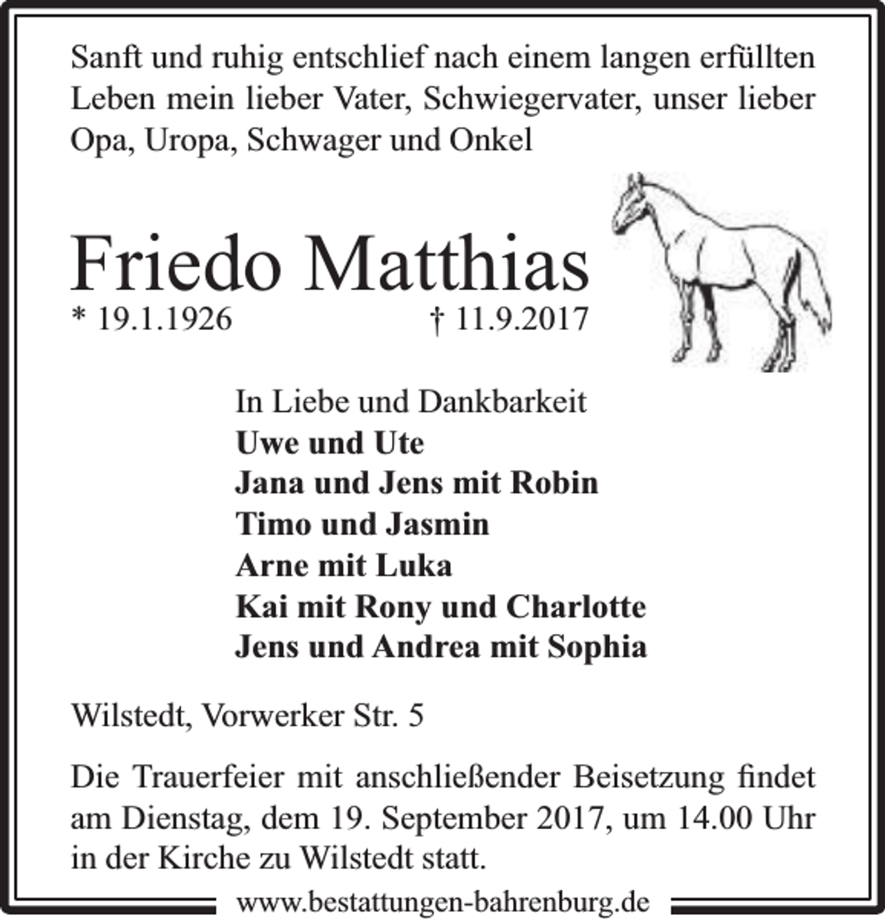 <p>Sanft und ruhig entschlief nach einem langen erfüllten<br />Leben mein lieber Vater, Schwiegervater, unser lieber<br />Opa, Uropa, Schwager und Onkel</p><p>Friedo<br />Matthias<br />* 19.1.1926<br />† 11.9.2017<br />In Liebe und Dankbarkeit<br />Uwe und Ute<br />Jana und Jens mit Robin<br />Timo und Jasmin<br />Arne mit Luka<br />Kai mit Rony und Charlotte<br />Jens und Andrea mit Sophia<br />Wilstedt, Vorwerker Str. 5<br />Die Trauerfeier mit anschließender Beisetzung ﬁndet<br />am Dienstag, dem 19. September 2017, um 14.00 Uhr<br />in der Kirche zu Wilstedt statt.<br />www.bbestattungen-bbahhrenbburg.dde</p>