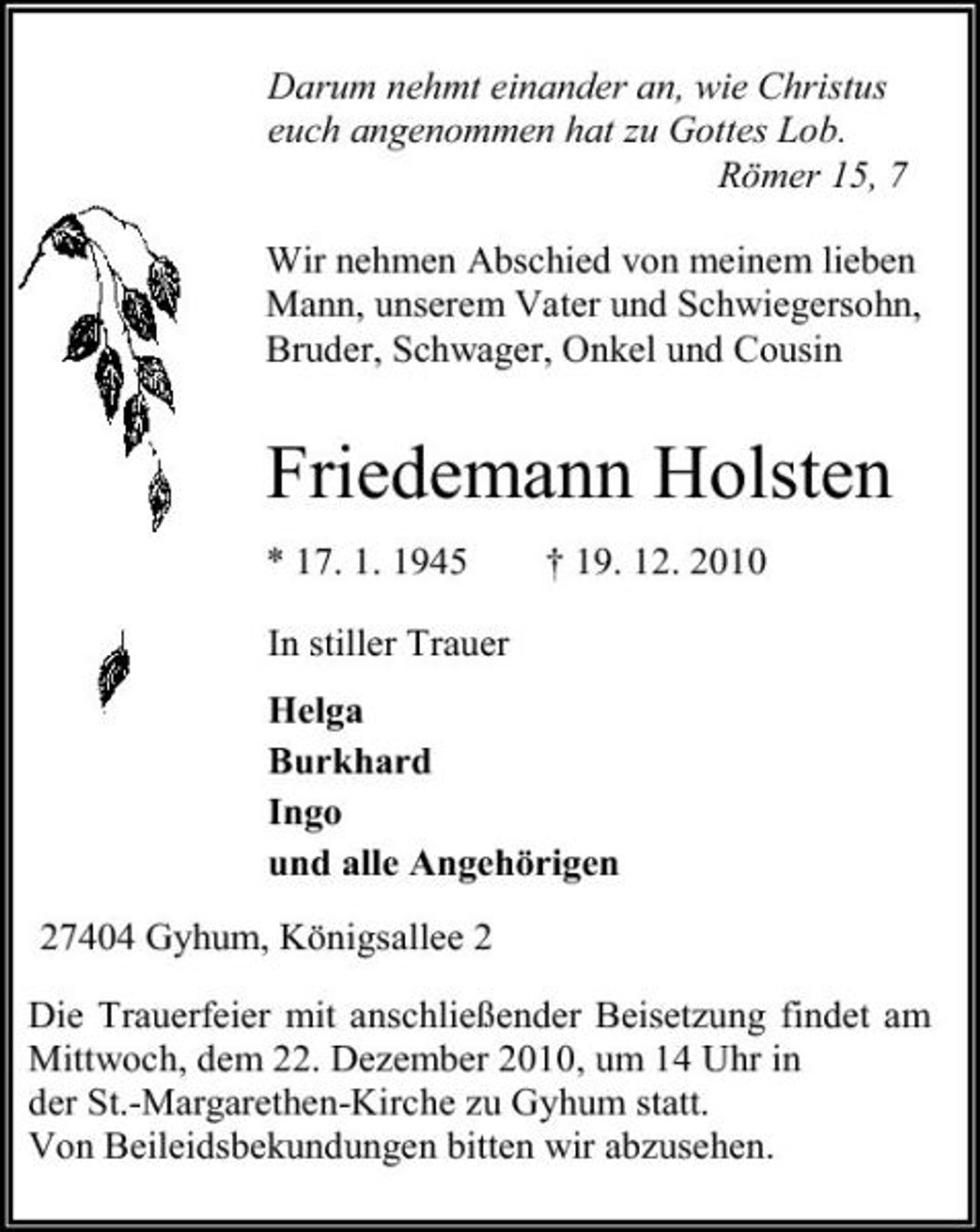 <p>Darum nehmt einander an, wie Christus euch angenommen hat zu Gottes Lob. Römer 15, 7 Wir nehmen Abschied von meinem lieben Mann, unserem Vater und Schwiegersohn, Bruder, Schwager, Onkel und Cousin</p><p>Friedemann Holsten<br />* 17. 1. 1945 In stiller Trauer Helga Burkhard Ingo und alle Angehörigen 27404 Gyhum, Königsallee 2 Die Trauerfeier mit anschließender Beisetzung findet am Mittwoch, dem 22. Dezember 2010, um 14 Uhr in der St.-Margarethen-Kirche zu Gyhum statt. Von Beileidsbekundungen bitten wir abzusehen. † 19. 12. 2010</p>
