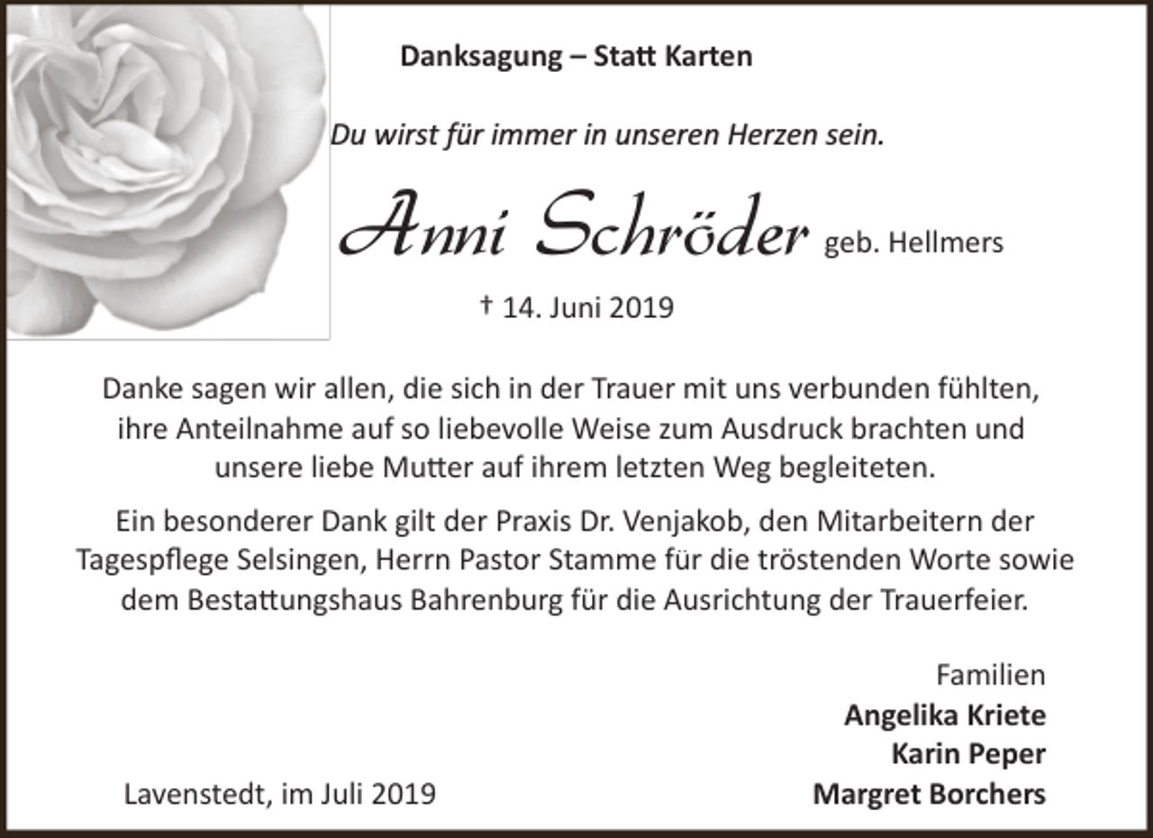 <p>Danksagung – Sta� Karten<br />Du wirst für immer in unseren Herzen sein.</p><p>Anni Schröder</p><p>geb. Hellmers</p><p>† 14. Juni 2019</p><p>Danke sagen wir allen, die sich in der Trauer mit uns verbunden fühlten,<br />ihre Anteilnahme auf so liebevolle Weise zum Ausdruck brachten und<br />unsere liebe Mu�er auf ihrem letzten Weg begleiteten.<br />Ein besonderer Dank gilt der Praxis Dr. Venjakob, den Mitarbeitern der<br />Tagespﬂege Selsingen, Herrn Pastor Stamme für die tröstenden Worte sowie<br />dem Besta�ungshaus Bahrenburg für die Ausrichtung der Trauerfeier.</p><p>Lavenstedt, im Juli 2019</p><p>Familien<br />Angelika Kriete<br />Karin Peper<br />Margret Borchers</p>