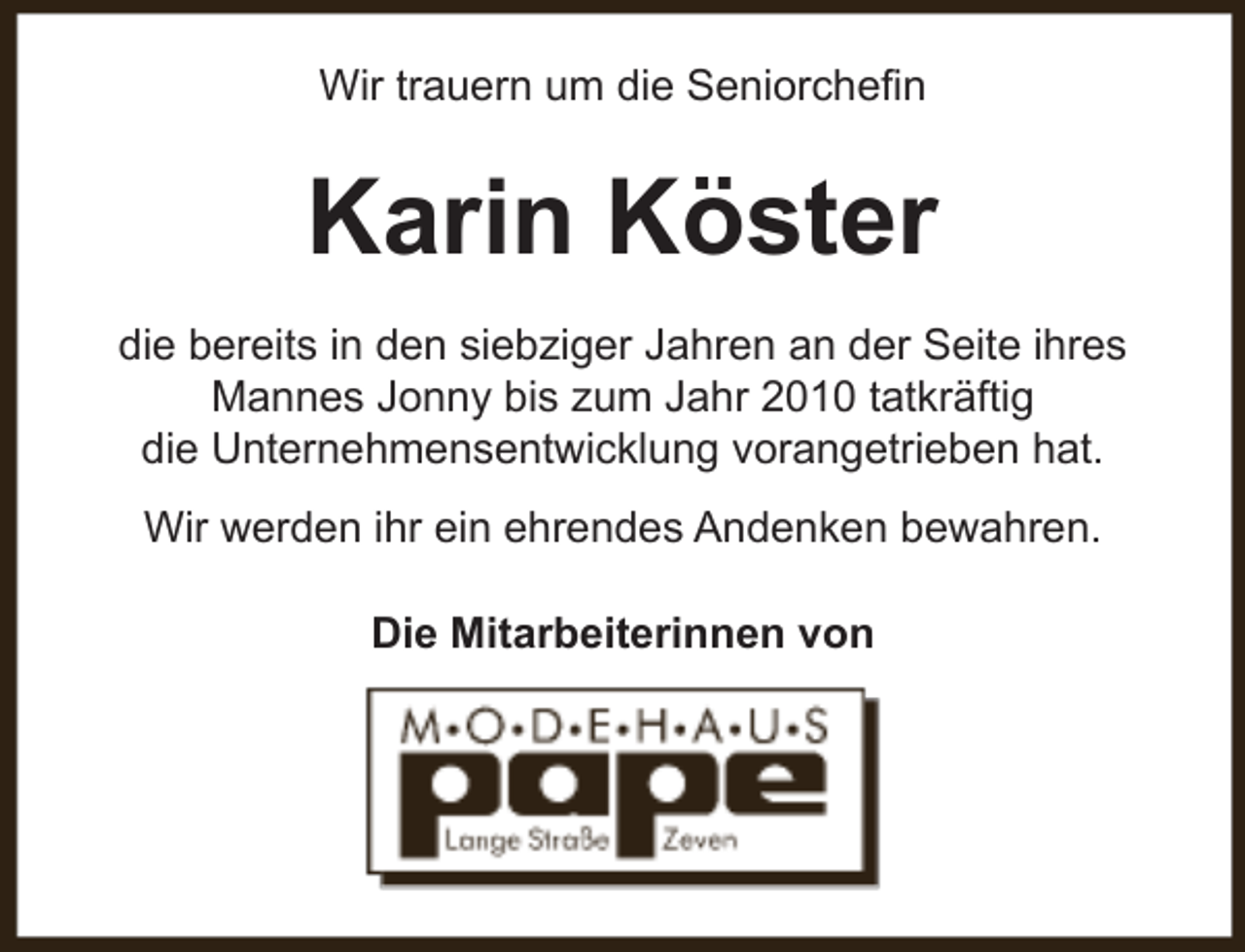 <p>Wir trauern um die Seniorcheﬁn</p><p>Karin Köster<br />die bereits in den siebziger Jahren an der Seite ihres<br />Mannes Jonny bis zum Jahr 2010 tatkräftig<br />die Unternehmensentwicklung vorangetrieben hat.<br />Wir werden ihr ein ehrendes Andenken bewahren.<br />Die Mitarbeiterinnen von</p>