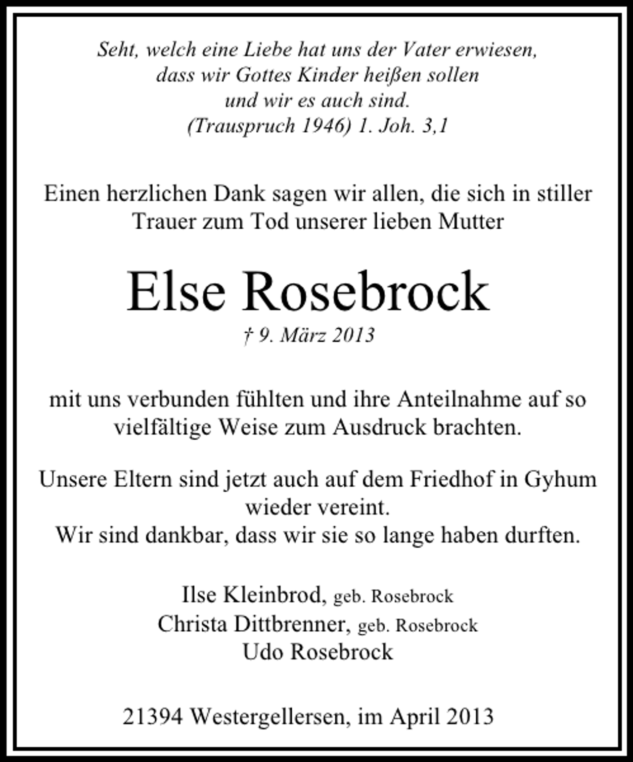 <p>Seht, welch eine Liebe hat uns der Vater erwiesen,<br />dass wir Gottes Kinder heißen sollen<br />und wir es auch sind.<br />(Trauspruch 1946) 1. Joh. 3,1</p><p>Einen herzlichen Dank sagen wir allen, die sich in stiller<br />Trauer zum Tod unserer lieben Mutter</p><p>Else Rosebrock<br />† 9. März 2013</p><p>mit uns verbunden fühlten und ihre Anteilnahme auf so<br />vielfältige Weise zum Ausdruck brachten.<br />Unsere Eltern sind jetzt auch auf dem Friedhof in Gyhum<br />wieder vereint.<br />Wir sind dankbar, dass wir sie so lange haben durften.<br />Ilse Kleinbrod, geb. Rosebrock<br />Christa Dittbrenner, geb. Rosebrock<br />Udo Rosebrock<br />21394 Westergellersen, im April 2013</p>