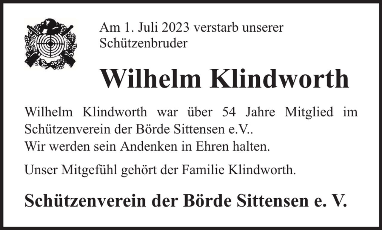 <p>Am 1. Juli 2023 verstarb unserer<br />Schützenbruder</p><p>Wilhelm Klindworth<br />Wilhelm Klindworth war über 54 Jahre Mitglied im<br />Schützenverein der Börde Sittensen e.V..<br />Wir werden sein Andenken in Ehren halten.<br />Unser Mitgefühl gehört der Familie Klindworth.</p><p>Schützenverein der Börde Sittensen e. V.</p>