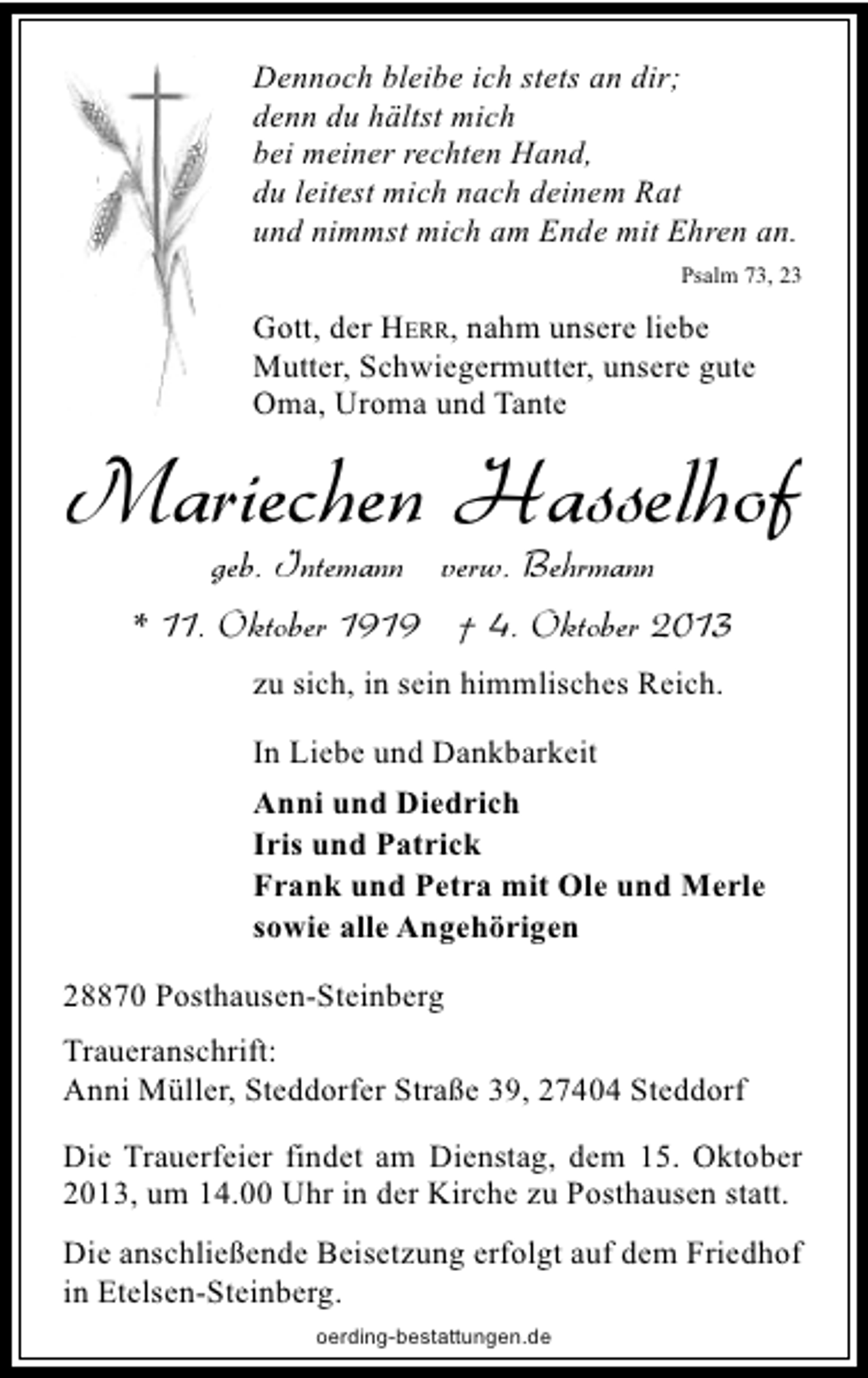 <p>Dennoch bleibe ich stets an dir;<br />denn du hältst mich<br />bei meiner rechten Hand,<br />du leitest mich nach deinem Rat<br />und nimmst mich am Ende mit Ehren an.<br />Psalm 73, 23</p><p>Gott, der HERR, nahm unsere liebe<br />Mutter, Schwiegermutter, unsere gute<br />Oma, Uroma und Tante</p><p>Mariechen Hasselhof<br />geb. Intemann verw. Behrmann</p><p>* 11. Oktober 1919 † 4. Oktober 2013<br />zu sich, in sein himmlisches Reich.<br />In Liebe und Dankbarkeit<br />Anni und Diedrich<br />Iris und Patrick<br />Frank und Petra mit Ole und Merle<br />sowie alle Angehörigen<br />28870 Posthausen-Steinberg<br />Traueranschrift:<br />Anni Müller, Steddorfer Straße 39, 27404 Steddorf<br />Die Trauerfeier findet am Dienstag, dem 15. Oktober<br />2013, um 14.00 Uhr in der Kirche zu Posthausen statt.<br />Die anschließende Beisetzung erfolgt auf dem Friedhof<br />in Etelsen-Steinberg.<br />oerding-bestattungen.de</p>