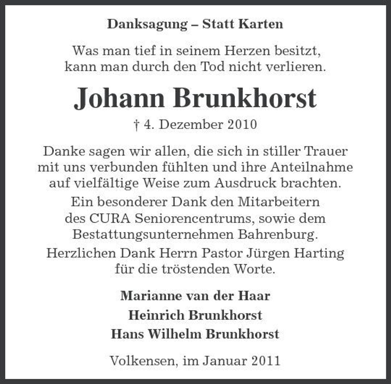 <p>Danksagung – Statt Karten Was man tief in seinem Herzen besitzt, kann man durch den Tod nicht verlieren.</p><p>Johann Brunkhorst<br />† 4. Dezember 2010 Danke sagen wir allen, die sich in stiller Trauer mit uns verbunden fühlten und ihre Anteilnahme auf vielfältige Weise zum Ausdruck brachten. Ein besonderer Dank den Mitarbeitern des CURA Seniorencentrums, sowie dem Bestattungsunternehmen Bahrenburg. Herzlichen Dank Herrn Pastor Jürgen Harting für die tröstenden Worte. Marianne van der Haar Heinrich Brunkhorst Hans Wilhelm Brunkhorst Volkensen, im Januar 2011</p>