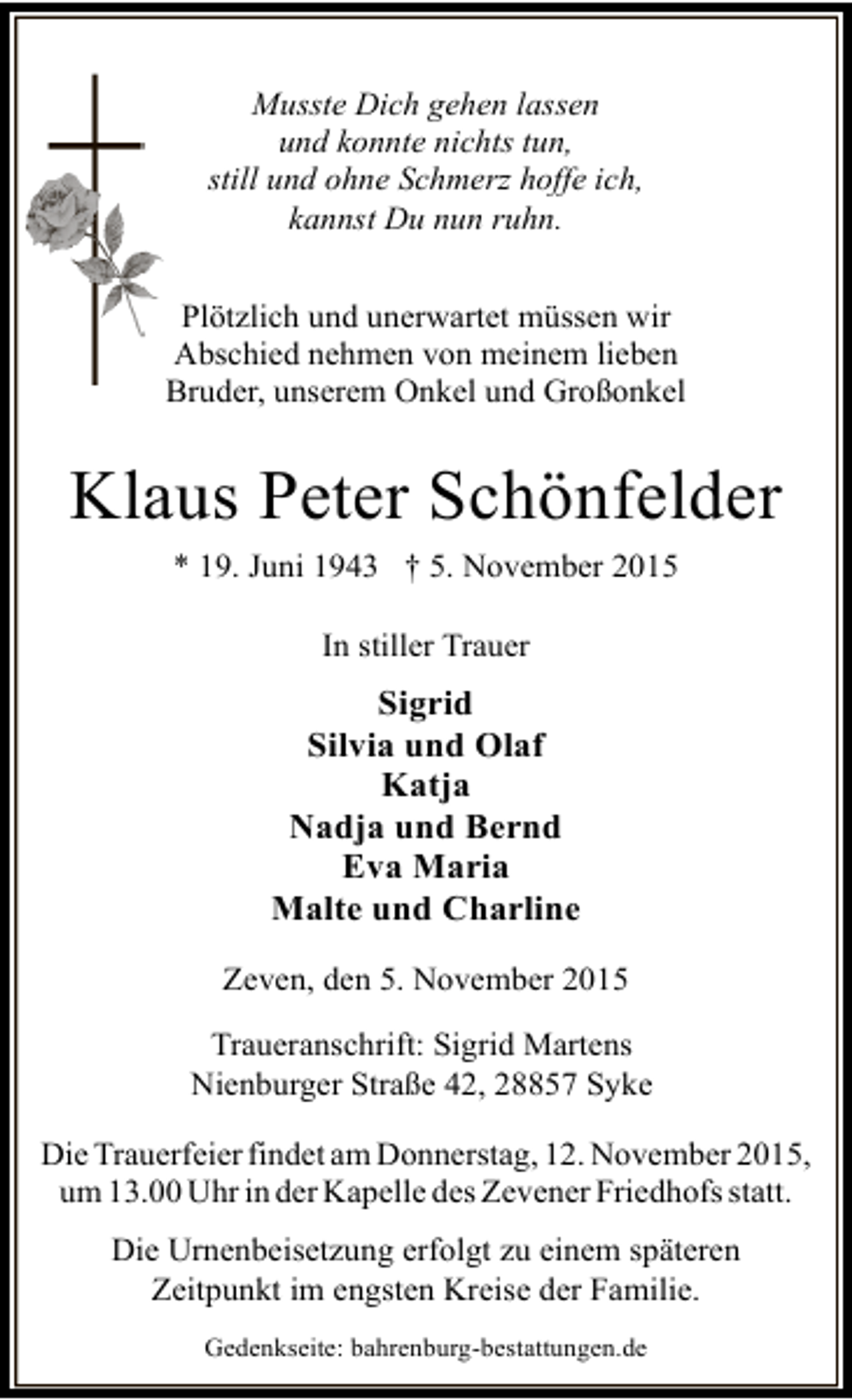 <p>Musste Dich gehen lassen<br />und konnte nichts tun,<br />still und ohne Schmerz hoffe ich,<br />kannst Du nun ruhn.<br />Plötzlich und unerwartet müssen wir<br />Abschied nehmen von meinem lieben<br />Bruder, unserem Onkel und Großonkel</p><p>Klaus Peter Schönfelder<br />* 19. Juni 1943 † 5. November 2015<br />In stiller Trauer</p><p>Sigrid<br />Silvia und Olaf<br />Katja<br />Nadja und Bernd<br />Eva Maria<br />Malte und Charline<br />Zeven, den 5. November 2015<br />Traueranschrift: Sigrid Martens<br />Nienburger Straße 42, 28857 Syke<br />Die Trauerfeier findet am Donnerstag, 12. November 2015,<br />um 13.00 Uhr in der Kapelle des Zevener Friedhofs statt.<br />Die Urnenbeisetzung erfolgt zu einem späteren<br />Zeitpunkt im engsten Kreise der Familie.<br />Gedenkseite: bahrenburg-bestattungen.de</p>