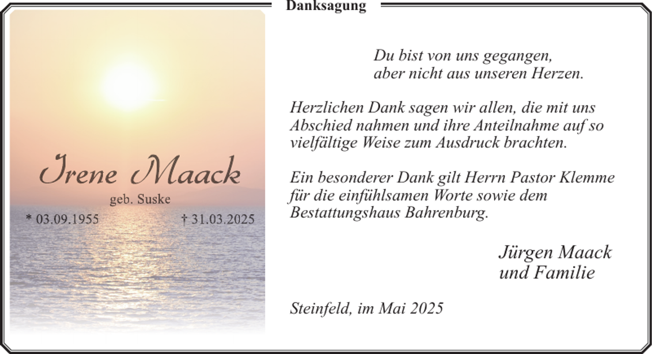 <p>Danksagung</p><p>Du bist von uns gegangen,<br />aber nicht aus unseren Herzen.</p><p>Irene Maack<br />geb. Suske</p><p>* 03.09.1955</p><p>† 31.03.2025</p><p>Herzlichen Dank sagen wir allen, die mit uns<br />Abschied nahmen und ihre Anteilnahme auf so<br />vielfältige Weise zum Ausdruck brachten.<br />Ein besonderer Dank gilt Herrn Pastor Klemme<br />für die einfühlsamen Worte sowie dem<br />Bestattungshaus Bahrenburg.</p><p>Jürgen Maack<br />und Familie<br />Steinfeld, im Mai 2025</p>