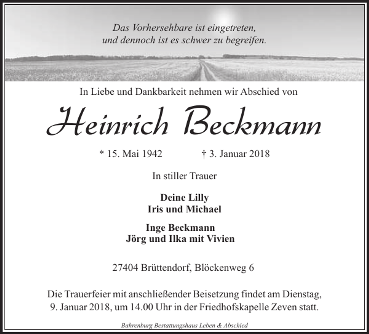 <p>Das Vorhersehbare ist eingetreten,<br />und dennoch ist es schwer zu begreifen.</p><p>In Liebe und Dankbarkeit nehmen wir Abschied von</p><p>Heinrich Beckmann<br />* 15. Mai 1942</p><p>† 3. Januar 2018</p><p>In stiller Trauer<br />Deine Lilly<br />Iris und Michael<br />Inge Beckmann<br />Jörg und Ilka mit Vivien<br />27404 Brüttendorf, Blöckenweg 6<br />Die Trauerfeier mit anschließender Beisetzung findet am Dienstag,<br />9. Januar 2018, um 14.00 Uhr in der Friedhofskapelle Zeven statt.<br />Bahrenburg Bestattungshaus Leben &amp; Abschied</p>