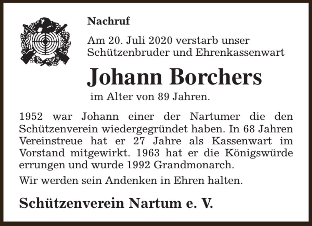 <p>Nachruf<br />Am 20. Juli 2020 verstarb unser<br />Schützenbruder und Ehrenkassenwart</p><p>Johann Borchers<br />im Alter von 89 Jahren.</p><p>1952 war Johann einer der Nartumer die den<br />Schützenverein wiedergegründet haben. In 68 Jahren<br />Vereinstreue hat er 27 Jahre als Kassenwart im<br />Vorstand mitgewirkt. 1963 hat er die Königswürde<br />errungen und wurde 1992 Grandmonarch.<br />Wir werden sein Andenken in Ehren halten.</p><p>Schützenverein Nartum e. V.</p>