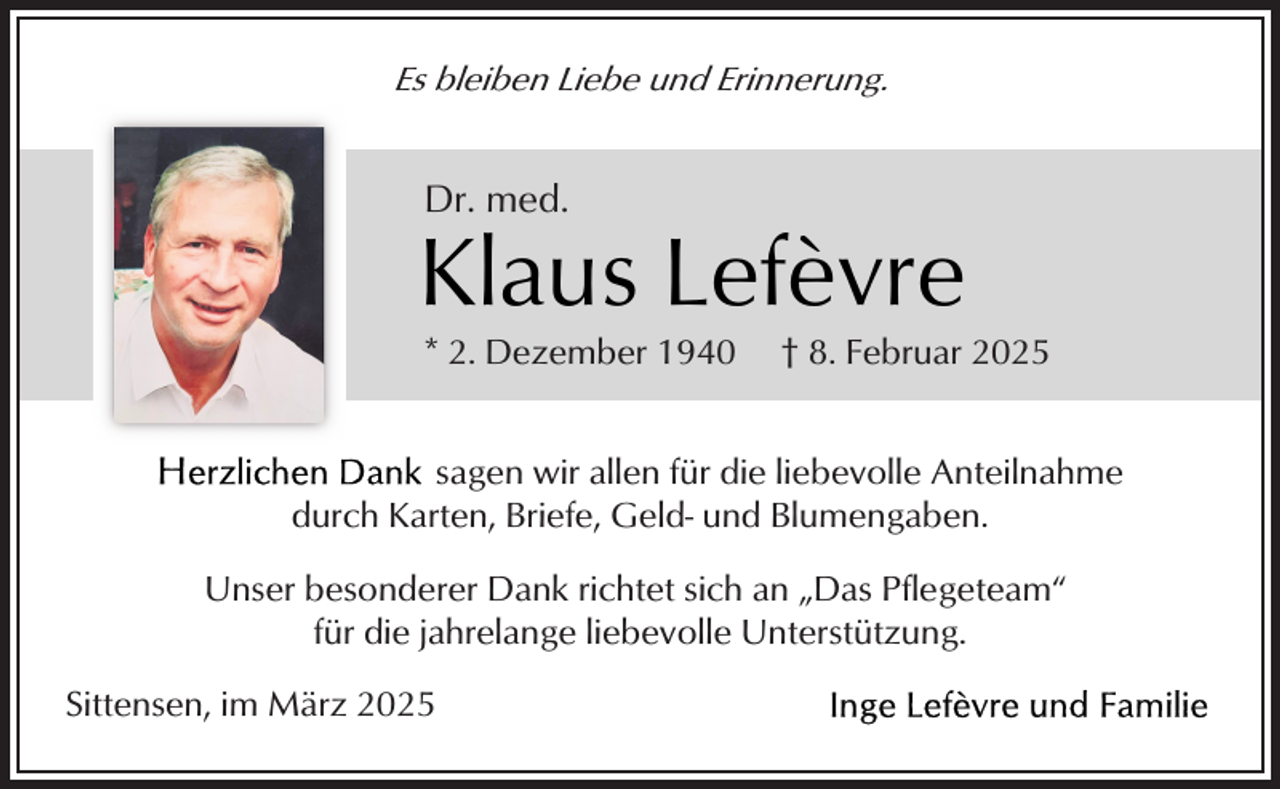 <p>Es bleiben Liebe und Erinnerung.</p><p>Dr. med.</p><p>Klaus Lefèvre<br />* 2. Dezember 1940</p><p>† 8. Februar 2025</p><p>sagen wir allen für die liebevolle Anteilnahme<br />durch Karten, Briefe, Geld- und Blumengaben.<br />Unser besonderer Dank richtet sich an „Das Pflegeteam“<br />für die jahrelange liebevolle Unterstützung.<br />Sittensen, im März 2025</p>