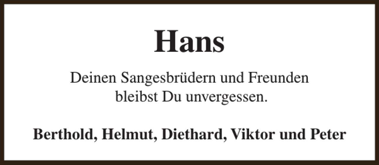 <p>Hans<br />Deinen Sangesbrüdern und Freunden<br />bleibst Du unvergessen.<br />Berthold, Helmut, Diethard, Viktor und Peter</p>