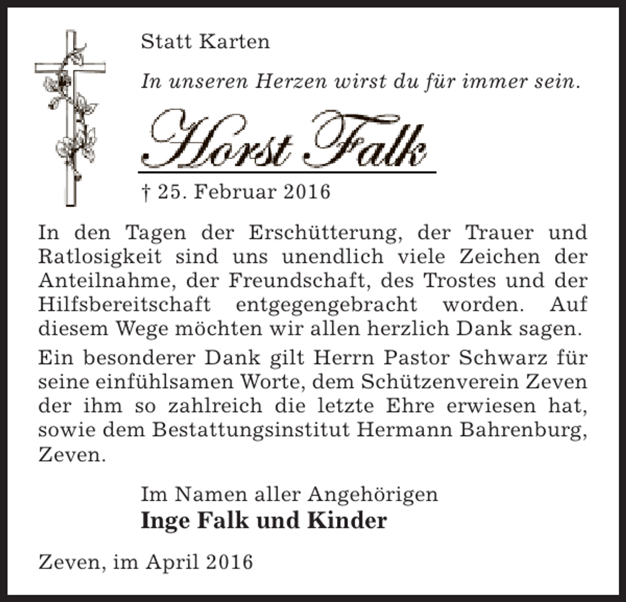 <p>Statt Karten<br />In unseren Herzen wirst du für immer sein.</p><p>Horst Falk</p><p>† 25. Februar 2016</p><p>In den Tagen der Erschütterung, der Trauer und<br />Ratlosigkeit sind uns unendlich viele Zeichen der<br />Anteilnahme, der Freundschaft, des Trostes und der<br />Hilfsbereitschaft entgegengebracht worden. Auf<br />diesem Wege möchten wir allen herzlich Dank sagen.<br />Ein besonderer Dank gilt Herrn Pastor Schwarz für<br />seine einfühlsamen Worte, dem Schützenverein Zeven<br />der ihm so zahlreich die letzte Ehre erwiesen hat,<br />sowie dem Bestattungsinstitut Hermann Bahrenburg,<br />Zeven.<br />Im Namen aller Angehörigen</p><p>Inge Falk und Kinder<br />Zeven, im April 2016</p>