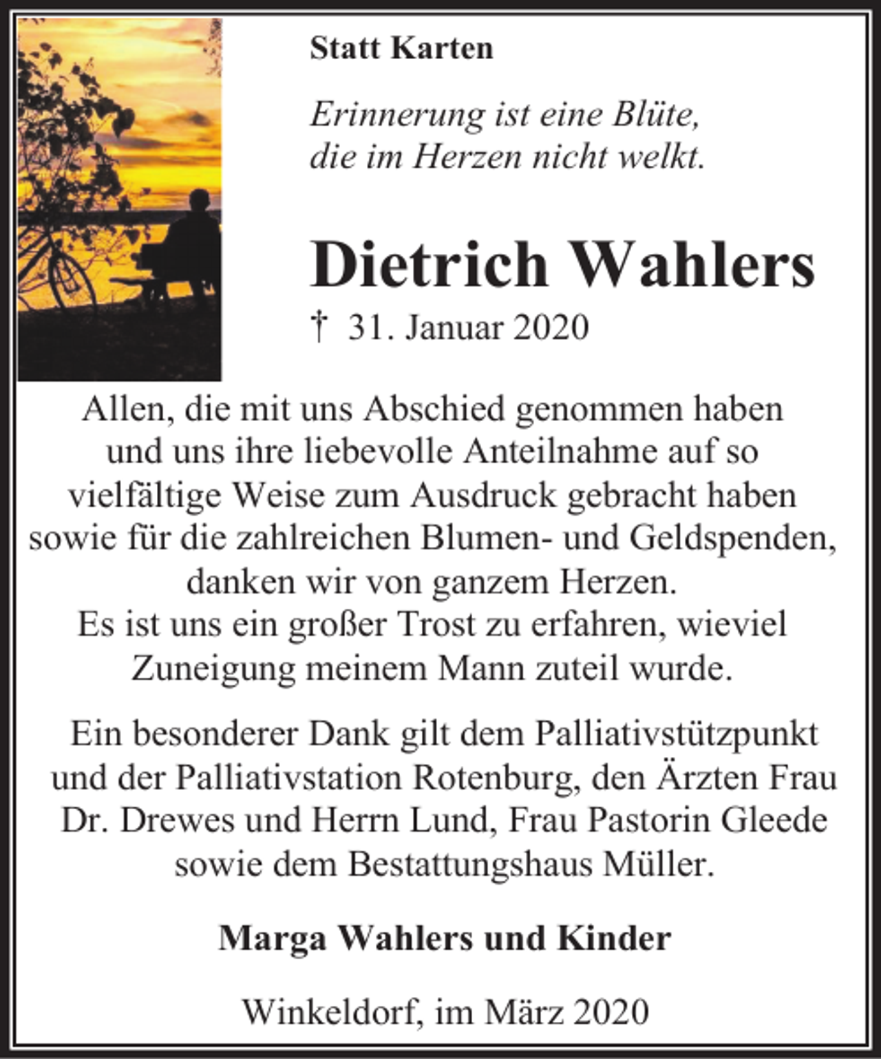<p>Statt Karten</p><p>Erinnerung ist eine Blüte,<br />die im Herzen nicht welkt.</p><p>Dietrich Wahlers</p><p>† 31. Januar 2020</p><p>Allen, die mit uns Abschied genommen haben<br />und uns ihre liebevolle Anteilnahme auf so<br />vielfältige Weise zum Ausdruck gebracht haben<br />sowie für die zahlreichen Blumen- und Geldspenden,<br />danken wir von ganzem Herzen.<br />Es ist uns ein großer Trost zu erfahren, wieviel<br />Zuneigung meinem Mann zuteil wurde.<br />Ein besonderer Dank gilt dem Palliativstützpunkt<br />und der Palliativstation Rotenburg, den Ärzten Frau<br />Dr. Drewes und Herrn Lund, Frau Pastorin Gleede<br />sowie dem Bestattungshaus Müller.<br />Marga Wahlers und Kinder<br />Winkeldorf, im März 2020</p>