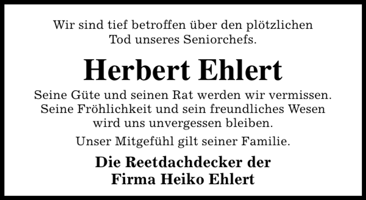 <p>Wir sind tief betroffen über den plötzlichen<br />Tod unseres Seniorchefs.</p><p>Herbert Ehlert</p><p>Seine Güte und seinen Rat werden wir vermissen.<br />Seine Fröhlichkeit und sein freundliches Wesen<br />wird uns unvergessen bleiben.<br />Unser Mitgefühl gilt seiner Familie.</p><p>Die Reetdachdecker der<br />Firma Heiko Ehlert</p>