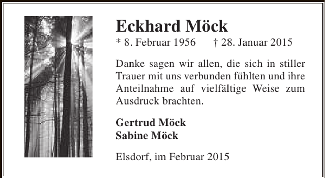 <p>Eckhard Möck</p><p>* 8. Februar 1956</p><p>† 28. Januar 2015</p><p>Danke sagen wir allen, die sich in stiller<br />Trauer mit uns verbunden fühlten und ihre<br />Anteilnahme auf vielfältige Weise zum<br />Ausdruck brachten.<br />Gertrud Möck<br />Sabine Möck<br />Elsdorf, im Februar 2015</p>